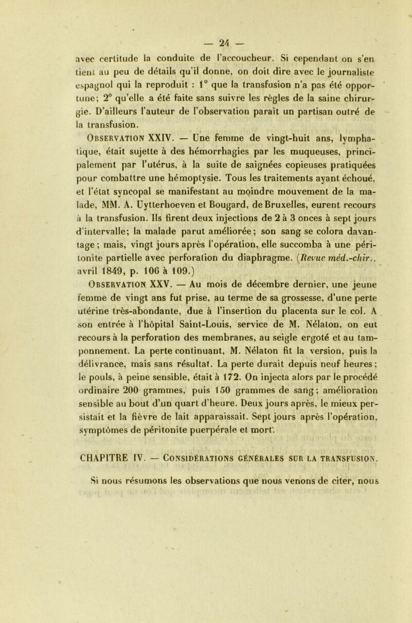 avec certitude la conduite de l’accoucheur. Si cependant on s’en lient au peu de détails qu’il donne, on doit dire avec le journaliste espagnol qui la reproduit : 1® que la transfusion n’a pas été oppor- ' tune; 2® qu’elle a été faite sans suivre les règles de la saine chirur- gie. D’ailleurs l’auteur de l’observation paraît un partisan outré de la transfusion. Observation XXIV. — Une femme de vingt-huit ans, lympha- tique, était sujette à des hémorrhagies par les muqueuses, princi- palement par l’utérus, à la suite de saignées copieuses pratiquées pour combattre une hémoptysie. Tous les traitements ayant échoué, et l’état syncopal se manifestant au moindre mouvement de la ma- lade, MM. A. üytterhoeven et Bougard, de Bruxelles, eurent recours à la transfusion. Ils firent deux injections de 2 à 3 onces à sept jours d’intervalle; la malade parut améliorée; son sang se colora davan- tage ; mais, vingt jours après l’opération, elle succomba à une péri- tonite partielle avec perforation du diaphragme. [Revue méd.-chir., avril 1849, p. 106 à 109.) Observation XXV. — Au mois de décembre dernier, une jeune femme de vingt ans fut prise, au terme de sa grossesse, d’une perte utérine très-abondante, due à l’insertion du placenta sur le col. A ^on entrée à l’hôpital Saint-Louis, service de M. Nélaton, on eut recours à la perforation des membranes, au seigle ergoté et au tam- ponnement. La perte continuant, M. Nélaton fit la version, puis la délivrance, mais sans résultat. La perte durait depuis neuf heures; le pouls, à peine sensible, était à 172. On injecta alors par le procédé ordinaire 200 grammes, puis 150 grammes de sang; amélioration sensible au bout d’un quart d’heure. Deux jours après, le mieux per- sistait et la fièvre de lait apparaissait. Sept jours après l’opération, symptômes de péritonite puerpérale et mort'. CHAPITRE IV. — Considérations générales sur la transfusion. Si nous résumons les observations que nous venons de citer, nous