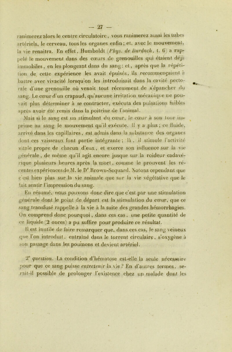 / — 2r — ranimerez alors le centre circulatoire, vous ranimerez aussi les tubes artériels, le cerveau, tous les organes enfin; et, avec le mouvement, la vie renaîtra. En effet, Humboldt de Burdcicli, t. 6) a rap- j)elé le mouvement clans des cœurs de grenouilles qui étaient déjà immobiles, en les plongeant dans du sang: et, après que la répéti- tion de. cette expérience les avait épuisés, ils recommençaient à battre avec vivacité lorsqu’on les introduisait dans la cavité pecto- rale d’une grenouille où venait tout récemment de s’épancher du sang. Le cœur d’un crapaud, qu’aucune irritation mécanique ne pou- vait plus déterminer à se contracter, exécuta des pulsations faibles après avoir été remis clans la poitrine de l’animal. Mais si le sang est un stimulant du cœur, le cœur à son tour im- prime au sang le mouvement qu’il exécute. Il y a plus; ce fluide, arrivé dans les capillaires, est admis dans la substance des organes dont ces vaisseaux font partie intégrante; là, il stimule l’activité vitale propre de chacun d’eux, et exerce son influence sur la vie générale , de même qu’il agit encore jusque sur la roideur cadavé- rique plusieurs heures après la'mort, comme le prouvent les ré- centesexpériencesde M. le Hrovvn-Sequard. Notons cependant que c est bien plus sur la vie animale que sur la vie végétative que le fait sentir l’impression du sang. En résumé, nous pouvons donc dire que c’est par une stimulation générale dont le point de départ est la stimulation du cœur, que ce sang transfusé rappelle à la vie à la suite des grandes hémorrhagies. On comprend donc pourquoi, dans ces cas, une petite quantité de ce liquide (2 onces) a pu suffire pour produire ce résultat. li est inutile de faire remarquer que, dans ces cas, le sang veineux que l’on introduit, entraîné dans le torrent circulaire, s’oxygène à son passage dans les poumons et devient artériel. 2® question. La condition d’hématose est-elle la seule nécessaire pour que ce sang|puisse entretenir la vie? En d’autres termes, se- rait-il possible de prolonger l’existence chez un malade dont les