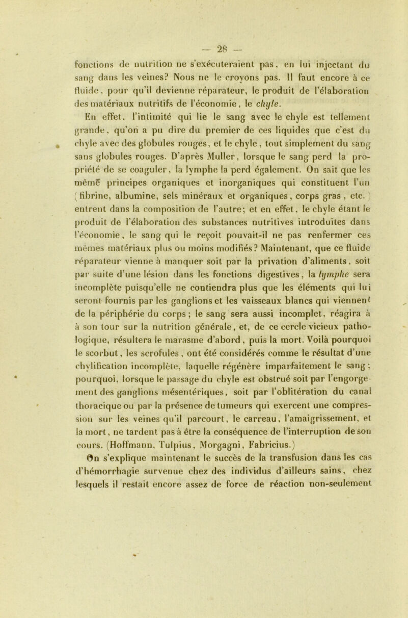 fonctions de nulrilion ne s exécuteraient pas, en lui injectant du san^ dans les veines? Nous ne le croyons pas. II faut encore à ce Huide, pour qu’il devienne réparateur, le produit de l’élaboration des matériaux nutritifs de l’économie, le chyle. En effet, l’intimité qui lie le sang avec le chyle est tellement glande, qu’on a pu dire du premier de ces liquides que c’est du ^ chyle avec des globules rouges, et le chyle , tout simplement du sang sans globules rouges. D’après Muller, lorsque le sang perd la pro- priété de se coaguler, la lymphe la perd également. On sait que les mêm5 principes organiques et inorganiques qui constituent l’un (fibrine, albumine, sels minéraux et organiques, corps gras, etc.) entrent dans la composition de l’autre; et en effet, le chyle étant le produit de l’élaboration des substances nutritives introduites dans l’économie, le sang qui le reçoit pouvait-il ne pas renfermer ces mêmes matériaux plus ou moins modifiés? Maintenant, que ce fluide réparateur vienne à manquer soit par la privation d’aliments, soit par suite d’une lésion dans les fonctions digestives, la. lymphe sera incomplète puisqu’elle ne contiendra plus que les éléments qui lui seront fournis par les ganglions et les vaisseaux blancs qui viennent de la périphérie du corps; le sang sera aussi incomplet, réagira à à son tour sur la nutrition générale, et, de ce cercle vicieux patho- logique, résultera le marasme d’abord , puis la mort. Voilà pourquoi le scorbut, les scrofules , ont été considérés comme le résultat d’une chylification incomplète, laquelle régénère imparfaitement le sang ; pourquoi, lorsque le passage du chyle est obstrué soit par l’engorge- ment des ganglions mésentériques, soit par l’oblitération du canal thoracique ou par la présence de tumeurs qui exercent une compres- sion sur les veines qu’il parcourt, le carreau, l’amaigrissement, et la mort, ne tardent pas à être la conséquence de l’interruption de son cours. (Hoffmann, Tulpius, Morgagni, Fabricius.) 0n s’explique maintenant le succès de la transfusion dans les cas d’hémorrhagie survenue chez des individus d’ailleurs sains, chez lesquels il restait encore assez de force de réaction non-seulement