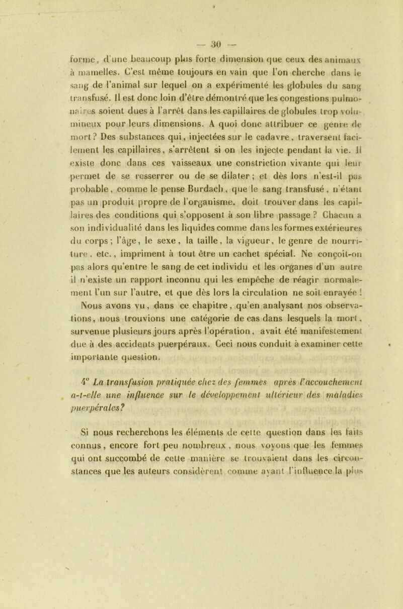 foriDC, d’une beaucoup pUis forte dimension que ceux des animaux à mamelles. C’est même toujours en vain que l’on cherche dans le sang de l’animal sur lequel on a expérimenté les globules du sang transfusé. 11 est donc loin d’être démontré que les congestions pulmo- naires soient dues à l’arrêt dans les capillaires de globules trop volu- mineux pour leurs dimensions. A quoi donc attribuer ce genr e de mort? Des substances qui, injectées sur le cadavre, traversent faci- lement les capillaires, s’ari^êtent si on les injecte pendant la vie. 11 existe donc dans ces vaisseaux une constriction vivante qui leur permet de se resserrer ou de se dilater ; et dès lors n’est-il pas probable, coname le pense Burdach, que le sang transfusé, n’étant pas un pr oduit propre de l’organisme, doit trouver dans les capii- iair es des conditions qui s’opposent à son libre passage ? Chacun a son individualité dans les liquides comme dans les formes extérieures du corps; l’âge, le sexe, la taille, la vigueur, le genre de nourri- ture , etc., impiâment à tout être un cachet spécial. Ne conçoit-on pas alors qu’entre le sang de cet individu et les organes d’un autr'e il n’existe un rapport inconnu qui les empêche de réagir normale- ment l’un sur l’autre, et que dès lors la circulation ne soit enrayée ! Nous avons vu, dans ce chapitre, qu’en analysant nos observa- tions, nous trouvions une catégorie de cas dans lesquels la mort, survenue plusieurs jours après l’opération, avait été manifestement due à des accidents puerpéraux. Ceci nous conduit à examiner cette importante question. / 4° La transfusion pratiquée chez des femmes après l*accouchemcni a-t-elle une influence sur le développement ultérieur des maladies puerpérales? Si nous recherchons les éléments de cette question dans les faits connus, encore fort peu nombreux , nous voyons que les femmes qui ont succombé de cette manière se trouvaient dans les circoi»- stances que les auteurs considèrent comme ayant l’influence la piiss