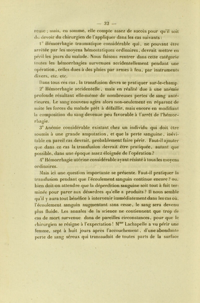 l eiise ; mais, eu somme, elle compte assez de succès pour qu’il soit du devoir du chirurgien de l’appliquer dans les cas suivants : 1^’ Hémorrhagie traumatique considérable qui, ne pouvant être arrêtée par les moyens hémostatiques ordinaires, devrait mettre en péril les jours du malade. Nous faisons rentrer dans cette catégorie toutes les hémorrhagies survenues accidentellement pendant une opération , celles dues à des plaies par armes à feu, par instruments divers, etc. etc. Dans tous ces cas , la transfusion devra se pratiquer sur-le-champ. 2° Hémorrhagie accidentelle, mais en réalité due à une anémie profonde résultant elle-même de nombreuses pertes de sang anté- rieures. Le sang rîouveau agira alors non-seulement en réparant de suite les forces du malade prêt à défaillir, mais encore en modifiant la composition du sang devenue peu favorable à l’arrêt de Thémor- rhagie. 3° Anémie considérable existant chez un individu qui doit être soumis à une grande amputation, et que la perte sanguine, inévi- table en pareil cas devrait, probablement faire périr. Faut-il ajouter que dans ce cas la transfusion devrait être pratiquée, autant que possible, dans une époque assez éloignée de l’opération? 4° Hémorrhagie utérine considérable ayant résisté à tous les moyens ordinaires. Mais ici une question importante se présente. Faut-il pratiquer la transfusion pendant que l’écoulement sanguin continue encore Pou, bien doit-on attendre que la déperdition sanguine soit tout à fait ter- minée pour parer aux désordres qu’elle a produits? 11 nous semble qu’il y aura tout bénéfice à intervenir immédiatement dans les cas où, l’écoulement sanguin augmentant sans cesse, le sang sera devenu plus fluide. Les annales de la science ne contiennent que trop de cas de mort survenue dans de pareilles circonstances, pour que le chirurgien se résigne à l’expectation ! M™® Lachapelle a vu périr une femme, sept à huit jours après l’accouchement, d’une abondante perte de sang séreux qui transsudait de toutes parts de la surface