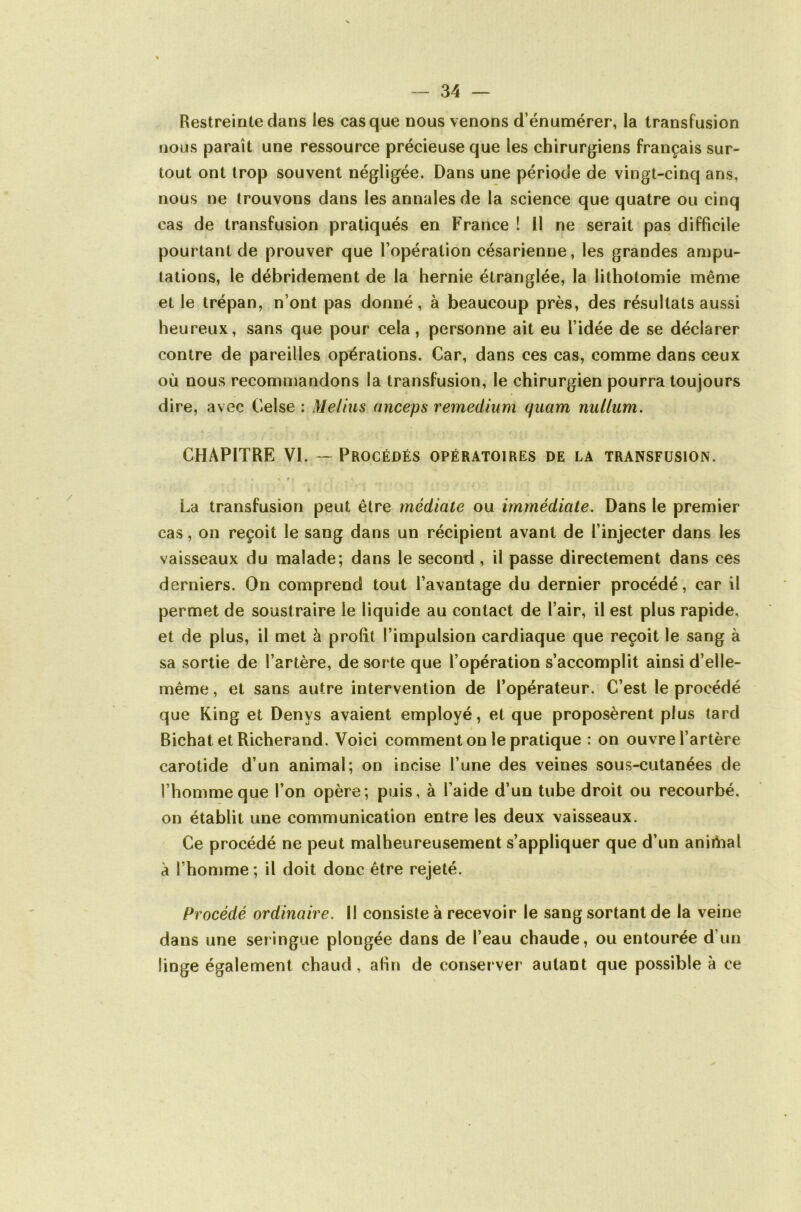 Restreinte dans les casque nous venons d’énumérer, la transfusion nous paraît une ressource précieuse que les chirurgiens français sur- tout ont trop souvent négligée. Dans une période de vingt-cinq ans, nous ne trouvons dans les annales de la science que quatre ou cinq cas de transfusion pratiqués en France ! H ne serait pas difficile pourtant de prouver que l’opération césarienne, les grandes ampu- tations, le débridement de la hernie étranglée, la lithotomie même et le trépan, n’ont pas donné, à beaucoup près, des résultats aussi heureux, sans que pour cela, personne ait eu l’idée de se déclarer contre de pareilles opérations. Car, dans ces cas, comme dans ceux où nous recommandons la transfusion, le chirurgien pourra toujours dire, avec Celse : Meliiis anceps remedium quam nullum. CHAPITRE VI. — Procédés opératoires de la transfusion. « P La transfusion peut être médiate ou immédiate. Dans le premier cas, on reçoit le sang dans un récipient avant de l’injecter dans les vaisseaux du malade; dans le second , il passe directement dans ces derniers. On comprend tout l’avantage du dernier procédé, car il permet de soustraire le liquide au contact de l’air, il est plus rapide, et de plus, il met à prolit l’impulsion cardiaque que reçoit le sang à sa sortie de l’artère, de sorte que l’opération s’accomplit ainsi d’elle- même , et sans autre intervention de l’opérateur. C’est le procédé que King et Denys avaient employé, et que proposèrent plus tard Bichat et Richerand. Voici comment on le pratique : on ouvre l’artère carotide d’un animal; on incise l’une des veines sous-cutanées de l’homme que l’on opère; puis, à l’aide d’un tube droit ou recourbé, on établit une communication entre les deux vaisseaux. Ce procédé ne peut malheureusement s’appliquer que d’un aniibal à l’homme ; il doit donc être rejeté. Procédé ordinaire. Il consiste à recevoir le sang sortant de la veine dans une seringue plongée dans de l’eau chaude, ou entourée d’un linge également chaud, afin de conserver autant que possible à ce