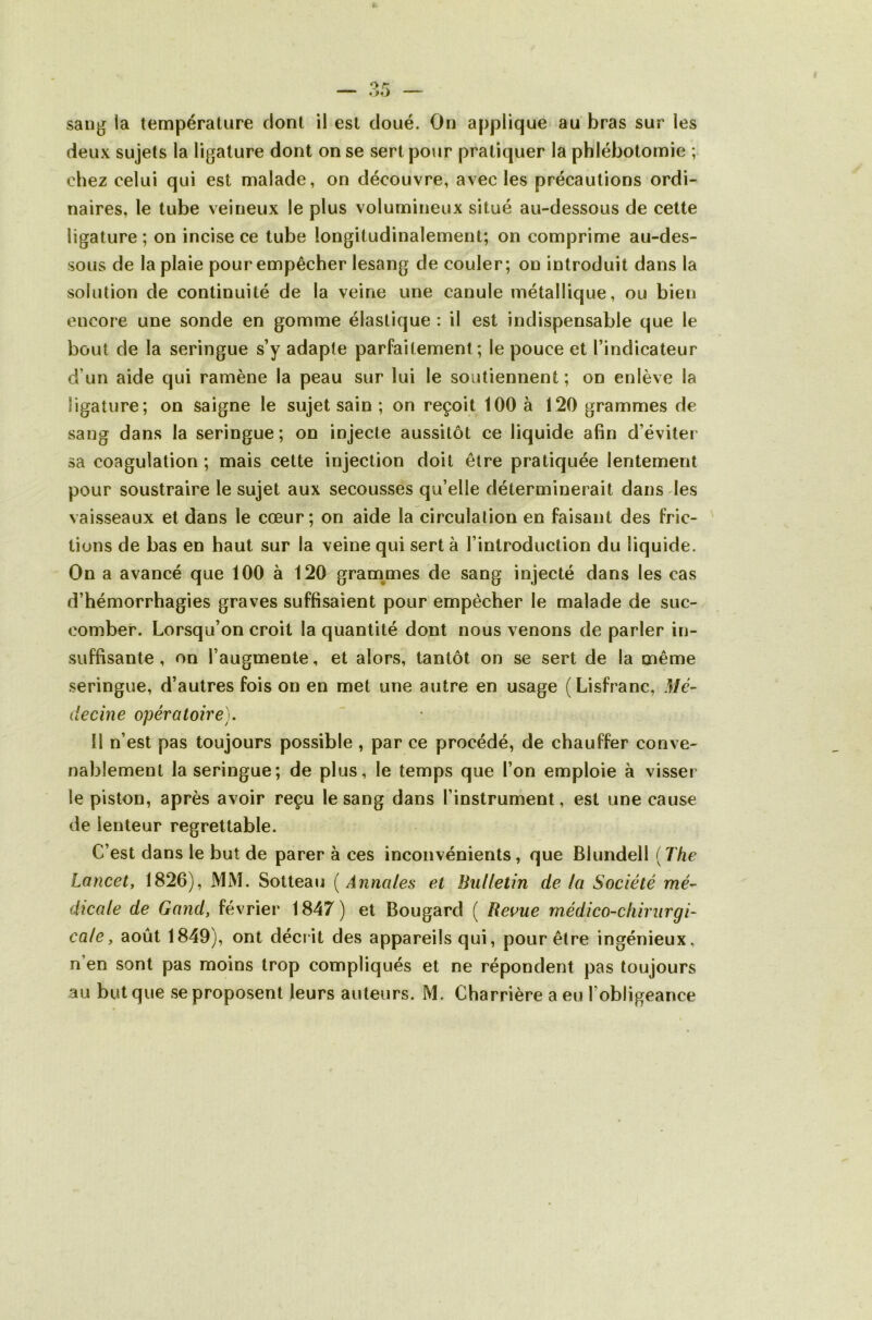 saug la température dont il est doué. On applique au bras sur les deux sujets la ligature dont on se sert pour pratiquer la phlébotomie ; chez celui qui est malade, on découvre, avec les précautions ordi- naires, le tube veineux le plus volumineux situé au-dessous de cette ligature; on incise ce tube longitudinalement; on comprime au-des- sous de la plaie pour empêcher lesang de couler; on introduit dans la solution de continuité de la veine une canule métallique, ou bien encore une sonde en gomme élastique : il est indispensable que le bout de la seringue s’y adapte parfaitement; le pouce et l’indicateur d’un aide qui ramène la peau sur lui le soutiennent ; on enlève la ligature; on saigne le sujet sain ; on reçoit 100 à 120 grammes de sang dans la seringue; on injecte aussitôt ce liquide afin d’éviter sa coagulation ; mais cette injection doit être pratiquée lentement pour soustraire le sujet aux secousses qu’elle déterminerait dans les vaisseaux et dans le cœur; on aide la circulation en faisant des fric- tions de bas en haut sur la veine qui sert à l’introduction du liquide. On a avancé que 100 à 120 gram^mes de sang injecté dans les cas d’hémorrhagies graves suffisaient pour empêcher le malade de suc- comber. Lorsqu’on croit la quantité dont nous venons de parler in- suffisante , on l’augmente, et alors, tantôt on se sert de la même seringue, d’autres fois on en met une autre en usage (Lisfranc, Mé- decine opératoire). Il n’est pas toujours possible , par ce procédé, de chauffer conve- nablement la seringue; de plus, le temps que l’on emploie à visser le piston, après avoir reçu lesang dans l’instrument, est une cause de lenteur regrettable. C’est dans le but de parer à ces inconvénients, que Blundell {The Lancet, 1826), MM. Sotteau {Annales et Bulletin de la Société mé^ dicale de Gand, février 1847) et Bougard ( Revue médico-chirurgi- cale, août 1849), ont décrit des appareils qui, pour être ingénieux, n’en sont pas moins trop compliqués et ne répondent pas toujours au but que se proposent leurs auteurs. M. Charrière a eu l’obligeance