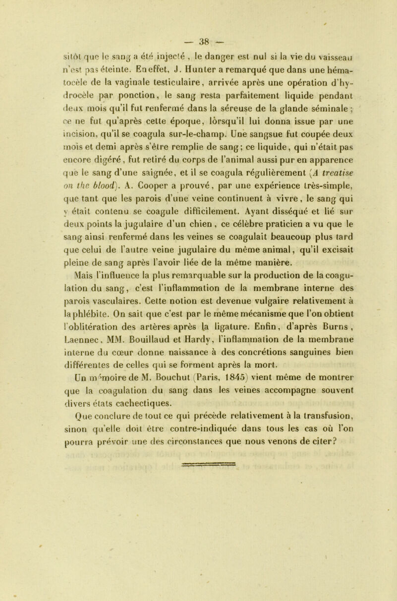 ✓ silôl que le saog a été iajeclé , le danger est nul si la vie du vaisseau n’est pas éteinte. En effet, J. Hunter a remarqué que dans une héma- tocèle de la vaginale testiculaire, arrivée après une opération d’hy- drocèle par ponction, le sang resta parfaitement liquide pendant deux mois qu’il fut renfermé dans la séreuse de la glande séminale ; ce ne fut qu’après cette époque, lorsqu’il lui donna issue par une incision, qu’il se coagula sur-le-champ. Une sangsue fut coupée deux mois et demi après s’être remplie de sang; ce liquide, qui n’était pas encore digéré, fut retiré du corps de l’animal aussi pur en apparence que le sang d’une saignée, et il se coagula régulièrement {A treatise on tfie blood). A. Cooper a prouvé, par une expérience très-simple, que tant que les parois d’une veine continuent à vivre, le sang qui y était contenu se coagule difficilement. Ayant disséqué et lié sur deux points la jugulaire d’un chien , ce célèbre praticien a vu que le sang ainsi renfermé dans les veines se coagulait beaucoup plus tard que celui de l’autre veine jugulaire du même animal, qu’il excisait pleine de sang après l’avoir liée de la même manière. Mais l’influence la plus remarquable sur la production de la coagu- lation du sang, c’est l’inflammation de la membrane interne des' parois vasculaires. Cette notion est devenue vulgaire relativement à la phlébite. On sait que c’est par le même mécanisme que l’on obtient l’oblitération des artères après la ligature. Enfin, d’après Burns , Laennec, MM. Bouillaud et Hardy, l’inflammation de la membrane interne du cœur donne naissance à des concrétions sanguines bien différentes de celles qui se forment après la mort. Un mémoire de M. Bouchut (Paris, 1845) vient même de montrer que la coagulation du sang dans les veines accompagne souvent divers états cachectiques. Que conclure de tout ce qui précède relativement à la transfusion, sinon qu’elle doit être contre-indiquée dans tous les cas où l’on pourra prévoir une des circonstances que nous venons de citer?