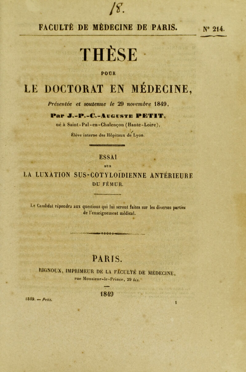 A FACULTÉ DE MÉDECINE DE PARIS. THÈSE POÜR LE DOCTORAT EN MÉDECINE, Présentée et soutenue le 29 novembre 1849, Par J.-P.-C.-Aîiguste PETIT, né à Saint-Pal-en-Chalençon (Haute-Loire), Élève interne des Hôpitaux de Lyon, ESSAI S”6 R LA LUXATION SUS-COTYLOÏDIENNE ANTÉRIEURE DU FÉMUR. Le Candidat répondra aux questions qui lui seront faites sur les diverses parties de renseignement médical. PARIS. RIGNOUX, IMPRIMEUR DK LA FACULTÉ DE MÉDECINE, rue Monsieur-le-Prince, 29 bis. N® 214. 1349, — Petit. 1849 î