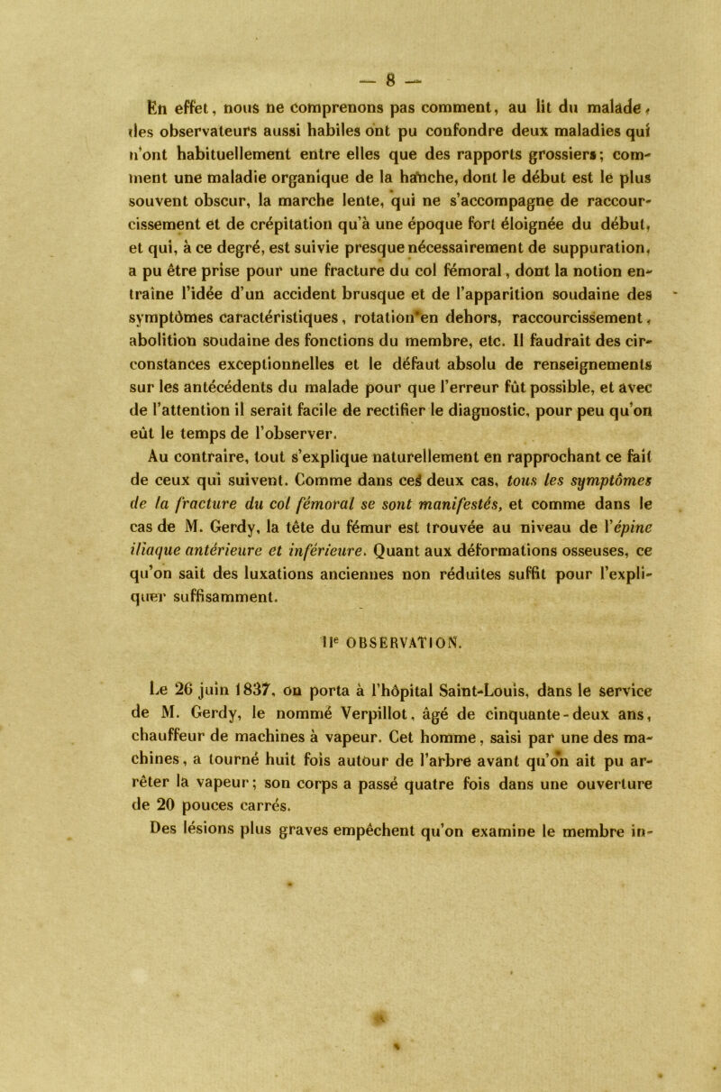 En effet, nous ne comprenons pas comment, au lit du malade, des observateurs aussi habiles ont pu confondre deux maladies qui n'ont habituellement entre elles que des rapports grossiers; com- ment une maladie organique de la hanche, dont le début est le plus souvent obscur, la marche lente, qui ne s’accompagne de raccour- cissement et de crépitation qu’à une époque fort éloignée du début, et qui, à ce degré, est suivie presque nécessairement de suppuration, a pu être prise pour une fracture du col fémoral, dont la notion en- traîne l’idée d’un accident brusque et de l’apparition soudaine des symptômes caractéristiques, rotatiôn*en dehors, raccourcissement, abolition soudaine des fonctions du membre, etc. Il faudrait des cir- constances exceptionnelles et le défaut absolu de renseignements sur les antécédents du malade pour que l’erreur fût possible, et avec de l’attention il serait facile de rectifier le diagnostic, pour peu qu’on eût le temps de l’observer. Au contraire, tout s’explique naturellement en rapprochant ce fait de ceux qui suivent. Comme dans cei deux cas, tous les symptômes de la fracture du col fémoral se sont manifestés, et comme dans le cas de M. Gerdy, la tête du fémur est trouvée au niveau de Xépine iliaque antérieure et inférieure. Quant aux déformations osseuses, ce qu’on sait des luxations anciennes non réduites suffit pour l’expli- quer suffisamment. IIe OBSERVATION. Le 26 juin 1837, on porta à l’hôpital Saint-Louis, dans le service de M. Gerdy, le nommé Verpillot, âgé de cinquante-deux ans, chauffeur de machines à vapeur. Cet homme, saisi par une des ma- chines , a tourné huit fois autour de l’arbre avant qu’on ait pu ar- rêter la vapeur; son corps a passé quatre fois dans une ouverture de 20 pouces carrés. Des lésions plus graves empêchent qu’on examine le membre in-