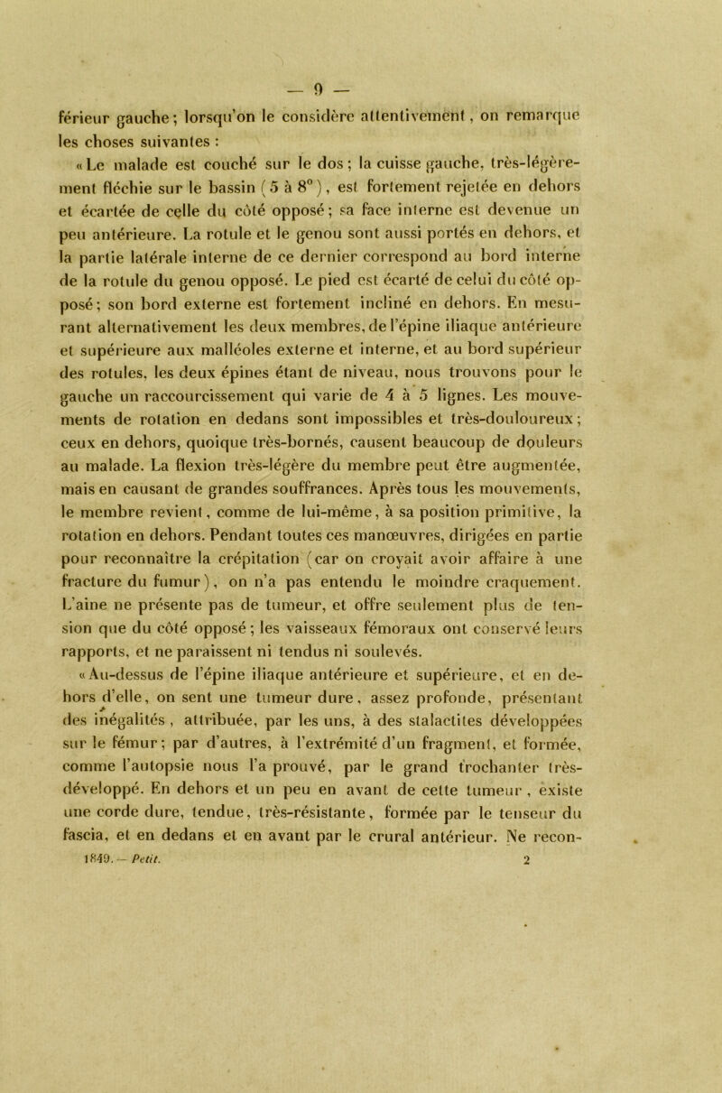 0 — férieur gauche; lorsqu’on le considère attentivement, on remarque les choses suivantes : «Le malade est couché sur le dos; la cuisse gauche, très-légère- ment fléchie sur le bassin ( 5 à 8° ), est fortement rejetée en dehors et écartée de celle du côté opposé; sa face interne est devenue un peu antérieure. La rotule et le genou sont aussi portés en dehors, et la partie latérale interne de ce dernier correspond au bord interne de la rotule du genou opposé. Le pied est écarté de celui du côté op- posé; son bord externe est fortement incliné en dehors. En mesu- rant alternativement les deux membres, de l’épine iliaque antérieure et supérieure aux malléoles externe et interne, et au bord supérieur des rotules, les deux épines étant de niveau, nous trouvons pour le gauche un raccourcissement qui varie de 4 à 5 lignes. Les mouve- ments de rotation en dedans sont impossibles et très-douloureux ; ceux en dehors, quoique très-bornés, causent beaucoup de douleurs au malade. La flexion très-légère du membre peut être augmentée, mais en causant de grandes souffrances. Après tous les mouvements, le membre revient, comme de lui-même, à sa position primitive, la rotation en dehors. Pendant toutes ces manœuvres, dirigées en partie pour reconnaître la crépitation (car on croyait avoir affaire à une fracture du fumur ), on n’a pas entendu le moindre craquement. L’aine ne présente pas de tumeur, et offre seulement plus de ten- sion que du côté opposé; les vaisseaux fémoraux ont conservé leurs rapports, et ne paraissent ni tendus ni soulevés. «Au-dessus de l’épine iliaque antérieure et supérieure, et en de- hors d’elle, on sent une tumeur dure, assez profonde, présentant des inégalités , attribuée, par les uns, à des stalactites développées sur le fémur; par d’autres, à l’extrémité d’un fragment, et formée, comme l’autopsie nous l’a prouvé, par le grand trochanter très- développé. En dehors et un peu en avant de cette tumeur , existe une corde dure, tendue, très-résistante, formée par le tenseur du fascia, et en dedans et en avant par le crural antérieur. Ne recon-