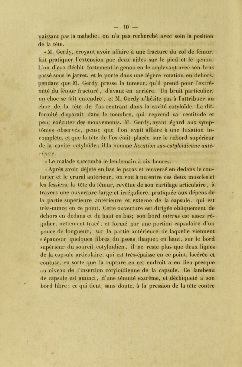 naissant pas la maladie, on n’a pas recherché avec soin la position de la tête. «M. Gerdy, croyant avoir affaire à une fracture du col de fémur, fait pratiquer l’extension par deux aides sur le pied et le genou. L’un d’eux fléchit fortement le genou en le soulevant avec son bras passé sous le jarret, et le porte dans une légère rotation en dehors, pendant que M. Gerdy presse la tumeur, qu’il prend pour l’extré- mité du fémur fracturé, d’avant en arrière. Un bruit particulier, un choc se fait entendre , et M. Gerdy n’hésite pas à l’attribuer au choc de la tête de l’os rentrant dans la cavité cotyloïde. La dif- formité disparaît dans le membre, qui reprend sa rectitude et peut exécuter des mouvements. M. Gerdy, ayant égard aux symp- tômes observés, pense que l’on avait affaire à une luxation in- complète, et que la tête de l’os était placée sur le rebord supérieur de la cavité cotyloïde : il la nomme luxation sus-cotijloïdienne anté- rieure. « Le malade succomba le lendemain à six heures. « Après avoir déjeté en bas le psoas et renversé en dedans le cou- turier et le crural antérieur, on voit à nu entre ces deux muscles et les fessiers, la tête du fémur, revêtue de son cartilage articulaire , à travers une ouverture large et irrégulière, pratiquée aux dépens de la partie supérieure antérieure et externe de la capsule, qui est très-mince en ce point. Cette ouverture est dirigée obliquement de dehors en dedans et de haut en bas; son bord interne est assez ré- gulier, nettement tracé, et formé par une portion capsulaire d’un pouce de longueur, sur la partie antérieure de laquelle viennent s’épanouir quelques libres du psoas iliaque; en haut, sur le bord supérieur du sourcil cotyloïdien, il ne reste plus que deux lignes de la capsule articulaire, qui est très-épaisse en ce point, lacérée et contuse, en sorte que la rupture en cet endroit a eu lieu presque au niveau de l’insertion cotyloïdienne de la capsule. Ce lambeau de capsule est aminci, d une ténuité extrême, et déchiqueté a son bord libre ; ce qui tient, sans doute, à la pression de la tête contre