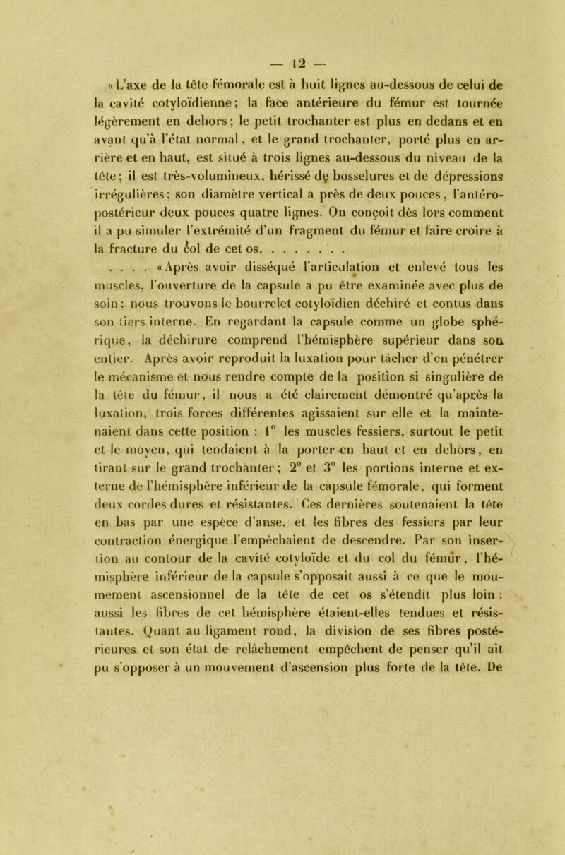 « L’axe de la tête fémorale est à huit lignes au-dessous de celui de la cavité cotvloïdienne ; la face antérieure du fémur est tournée légèrement en dehors; le petit trochanter est plus en dedans et en avant qu’à l’état normal, et le grand trochanter, porté plus en ar- rière et en haut, est situé à trois lignes au-dessous du niveau de la tête; il est très-volumineux, hérissé dç bosselures et de dépressions irrégulières; son diamètre vertical a près de deux pouces, l’antéro- postérieur deux pouces quatre lignes. On conçoit dès lors comment il a pu simuler l’extrémité d’un fragment du fémur et faire croire à la fracture du col de cet os '. . .... «Après avoir disséqué l’articulation et enlevé tous les muscles, l’ouverture de la capsule a pu être examinée avec plus de soin: nous trouvons ie bourrelet cotyloïdien déchiré et contus dans son tiers interne. En regardant la capsule comme un globe sphé- rique, la déchirure comprend l’hémisphère supérieur dans son entier. Après avoir reproduit la luxation pour tâcher d’en pénétrer le mécanisme et nous rendre compte de la position si singulière de la tète du fémur, il nous a été clairement démontré qu’après la luxation, trois forces différentes agissaient sur elle et la mainte- naient dans cette position : 1° les muscles fessiers, surtout le petit et le moyen, qui tendaient à la porter en haut et en dehors, en tirant sur le grand trochanter; 2° et 3° les portions interne et ex- terne de l’hémisphère inférieur de la capsule fémorale, qui forment deux cordes dures et résistantes. Ces dernières soutenaient la tête en bas par une espèce d’anse, et les fibres des fessiers par leur contraction énergique l’empêchaient de descendre. Par son inser- tion au contour de la cavité colyloïde et du col du fémur, l’hé- misphère inférieur de la capsule s’opposait aussi à ce que le mou- memenl ascensionnel de la tête de cet os s’étendit plus loin : aussi les fibres de cet hémisphère étaient-elles tendues et résis- tantes. Quant au ligament rond, la division de ses fibres posté- rieures et son état de relâchement empêchent de penser qu’il ait pu s’opposer à un mouvement d’ascension plus forte de la tête. De