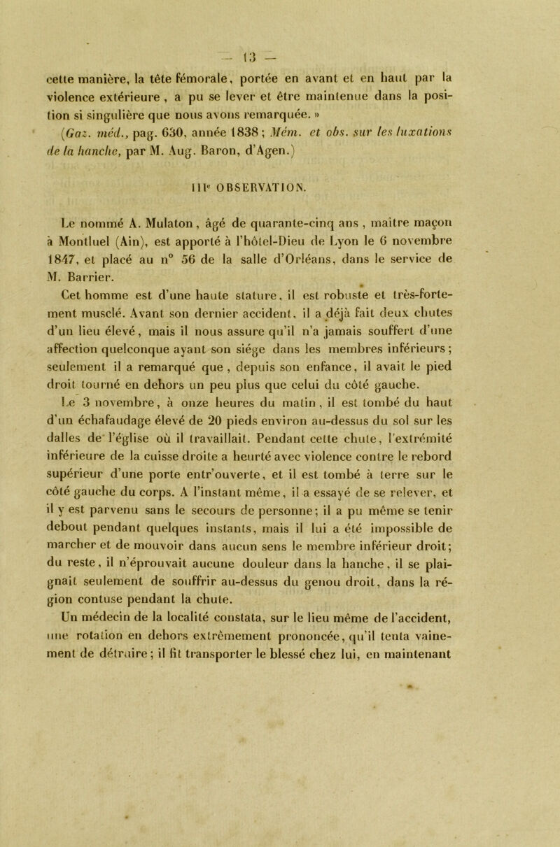 cette manière, la tête fémorale, portée en avant et en haut par la violence extérieure , a pu se lever et être maintenue dans la posi- tion si singulière que nous avons remarquée. » (Gaz. mèd.y pag. 630, année 1838; Mém. et obs. sur les luxations de la hanche, par M. Aug. Baron, d’Agen.) IIIe OBSERVATION. Le nommé A. Mulaton, âgé de quarante-cinq ans , maître maçon à Montluel (Ain), est apporté à l’hôtel-Dieu de Lyon le 6 novembre 1847, et placé au n° 56 de la salle d’Orléans, dans le service de M. Barrier. Cet homme est d’une haute stature, il est robuste et très-forte- ment musclé. Avant son dernier accident, il a déjà fait deux chutes d’un lieu élevé, mais il nous assure qu’il n’a jamais souffert d’une affection quelconque ayant son siège dans les membres inférieurs ; seulement il a remarqué que , depuis son enfance, il avait le pied droit tourné en dehors un peu plus que celui du côté gauche. Le 3 novembre, à onze heures du matin , il est tombé du haut d’un échafaudage élevé de 20 pieds environ au-dessus du soi sur les dalles de l’église où il travaillait. Pendant cette chute, l’extrémité inférieure de la cuisse droite a heurté avec violence contre le rebord supérieur d’une porte entr’ouverte, et il est tombé à terre sur le côté gauche du corps. A l’instant même, il a essayé de se relever, et il y est parvenu sans le secours de personne; il a pu même se tenir debout pendant quelques instants, mais il lui a été impossible de marcher et de mouvoir dans aucun sens le membre inférieur droit; du reste, il n’éprouvait aucune douleur dans la hanche, il se plai- gnait seulement de souffrir au-dessus du genou droit, dans la ré- gion contuse pendant la chute. Un médecin de la localité constata, sur le lieu même de l’accident, une rotation en dehors extrêmement prononcée, qu’il tenta vaine- ment de détruire; il fit transporter le blessé chez lui, en maintenant