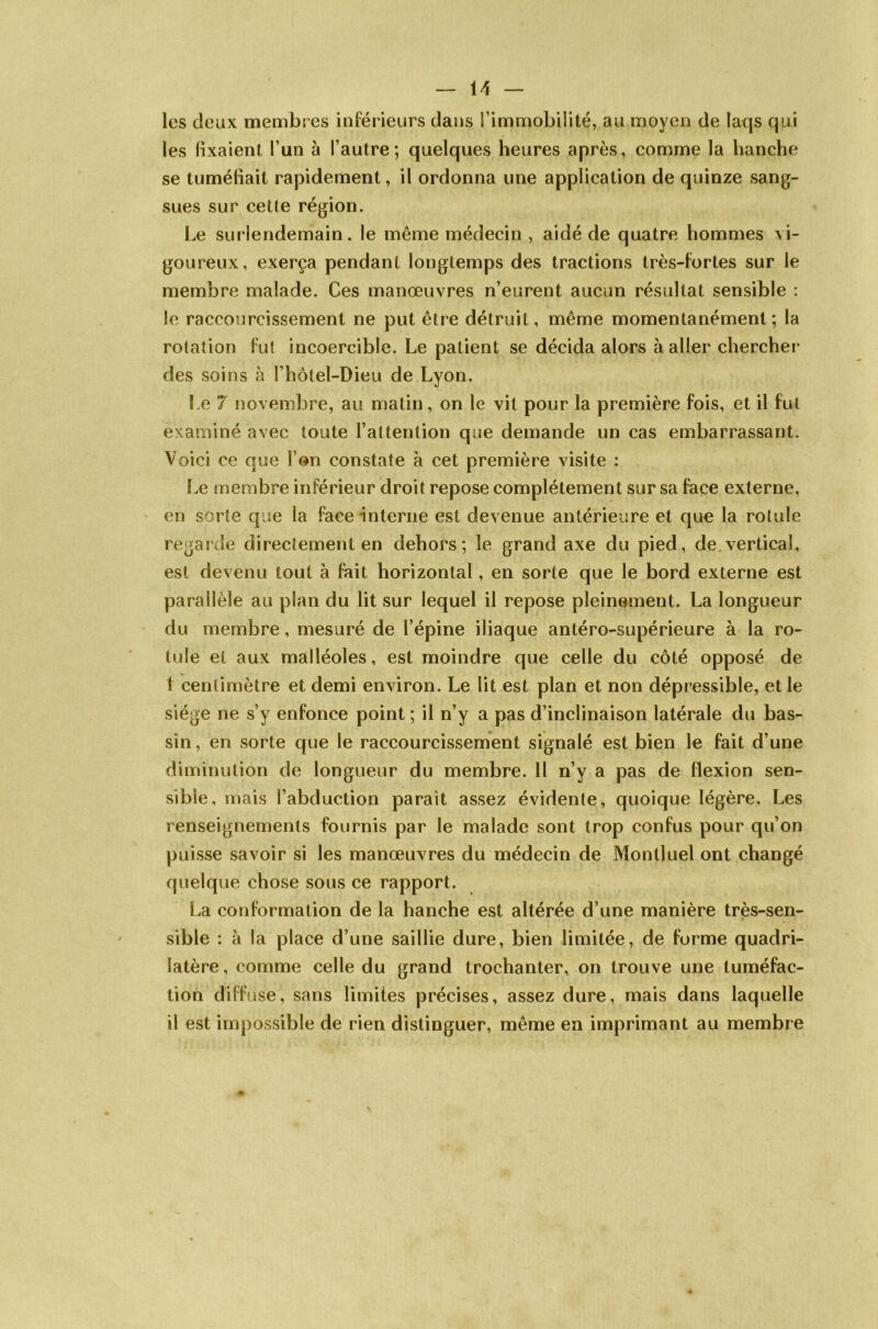 les deux membres inférieurs dans l’immobilité, au moyen de laqs qui les fixaient l’un à l’autre; quelques heures après, comme la hanche se tuméfiait rapidement, il ordonna une application de quinze sang- sues sur cette région. Le surlendemain, le même médecin , aidé de quatre hommes vi- goureux, exerça pendant longtemps des tractions très-fortes sur le membre malade. Ces manœuvres n’eurent aucun résultat sensible : le raccourcissement ne put être détruit, même momentanément; la rotation fut incoercible. Le patient se décida alors à aller chercher' des soins à l’hôtel-Dieu de Lyon. Le 7 novembre, au matin, on le vit pour la première fois, et il fut examiné avec toute l’attention que demande un cas embarrassant. Voici ce que l’on constate à cet première visite : Le membre inférieur droit repose complètement sur sa face externe, en sorte que la face interne est devenue antérieure et que la rotule regarde directement en dehors; le grand axe du pied, de vertical, est devenu tout à fait horizontal, en sorte que le bord externe est parallèle au plan du lit sur lequel il repose pleinement. La longueur du membre, mesuré de l’épine iliaque antéro-supérieure à la ro- tule et aux malléoles, est moindre que celle du côté opposé de I centimètre et demi environ. Le lit est plan et non dépressible, et le siège ne s’y enfonce point ; il n’y a pas d’inclinaison latérale du bas- sin, en sorte que le raccourcissement signalé est bien le fait d’une diminution de longueur du membre. Il n’y a pas de flexion sen- sible, mais l’abduction paraît assez évidente, quoique légère. Les renseignements fournis par le malade sont trop confus pour qu’on puisse savoir si les manœuvres du médecin de Montluel ont changé quelque chose sous ce rapport. La conformation de la hanche est altérée d’une manière très-sen- sible : à la place d’une saillie dure, bien limitée, de forme quadri- latère, comme celle du grand trochanter, on trouve une tuméfac- tion diffuse, sans limites précises, assez dure, mais dans laquelle il est impossible de rien distinguer, même en imprimant au membre