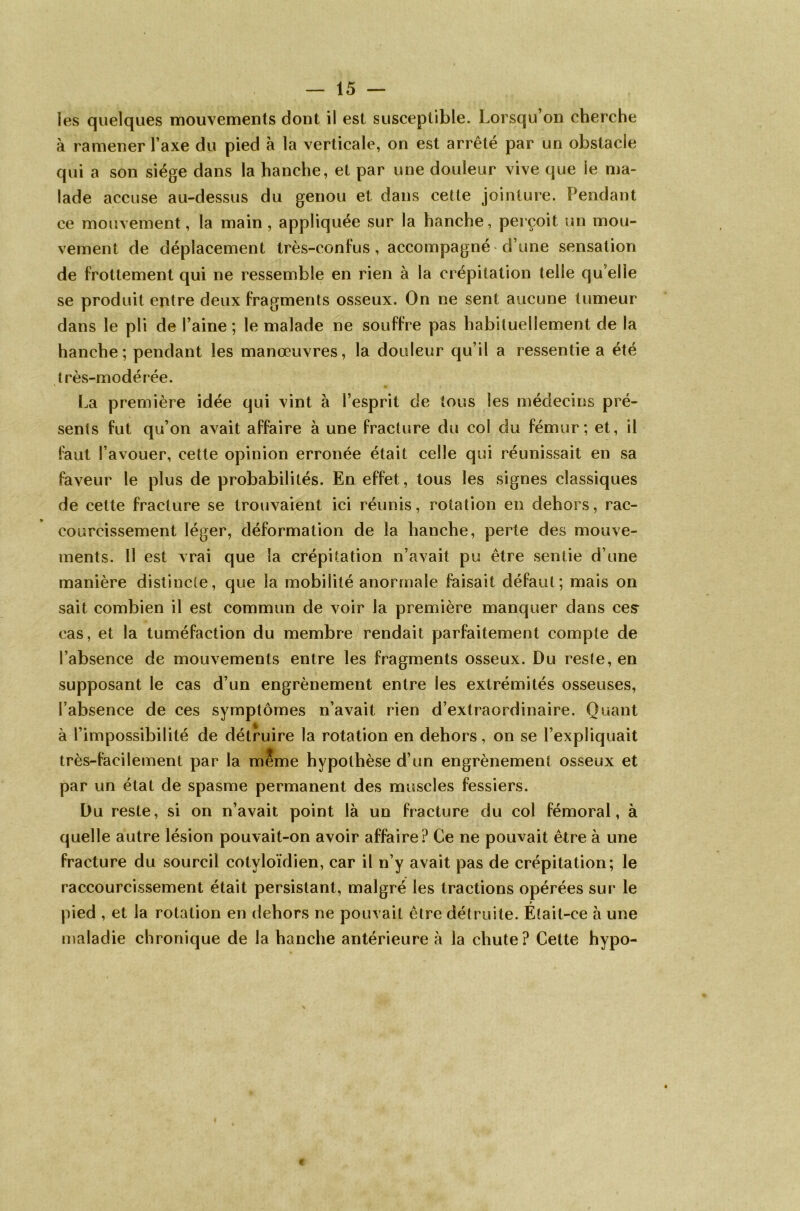 les quelques mouvements dont il est susceptible. Lorsqu’on cherche à ramener l’axe du pied à la verticale, on est arrêté par un obstacle qui a son siège dans la hanche, et par une douleur vive que le ma- lade accuse au-dessus du genou et dans cette jointure. Pendant ce mouvement, la main , appliquée sur la hanche, perçoit un mou- vement de déplacement très-confus, accompagné d’une sensation de frottement qui ne ressemble en rien à la crépitation telle qu elle se produit entre deux fragments osseux. On ne sent aucune tumeur dans le pli de l’aine ; le malade ne souffre pas habituellement de la hanche; pendant les manœuvres, la douleur qu’il a ressentie a été très-modérée. La première idée qui vint à l’esprit de tous les médecins pré- sents fut qu’on avait affaire à une fracture du col du fémur; et, il faut l’avouer, cette opinion erronée était celle qui réunissait en sa faveur le plus de probabilités. En effet, tous les signes classiques de cette fracture se trouvaient ici réunis, rotation en dehors, rac- courcissement léger, déformation de la hanche, perte des mouve- ments. Il est vrai que la crépitation n’avait pu être sentie d’une manière distincte, que la mobilité anormale faisait défaut; mais on sait combien il est commun de voir la première manquer dans ces cas, et la tuméfaction du membre rendait parfaitement compte de l’absence de mouvements entre les fragments osseux. Du reste, en supposant le cas d’un engrènement entre les extrémités osseuses, l’absence de ces symptômes n’avait rien d’extraordinaire. Quant à l’impossibilité de détruire la rotation en dehors, on se l’expliquait très-facilement par la meme hypothèse d’un engrènement osseux et par un état de spasme permanent des muscles fessiers. Du reste, si on n’avait point là un fracture du col fémoral, à quelle autre lésion pouvait-on avoir affaire? Ce ne pouvait être à une fracture du sourcil cotvloïdien, car il n’y avait pas de crépitation; le raccourcissement était persistant, malgré les tractions opérées sur le pied , et la rotation en dehors ne pouvait être détruite. Était-ce à une maladie chronique de la hanche antérieure à la chute? Cette hypo-