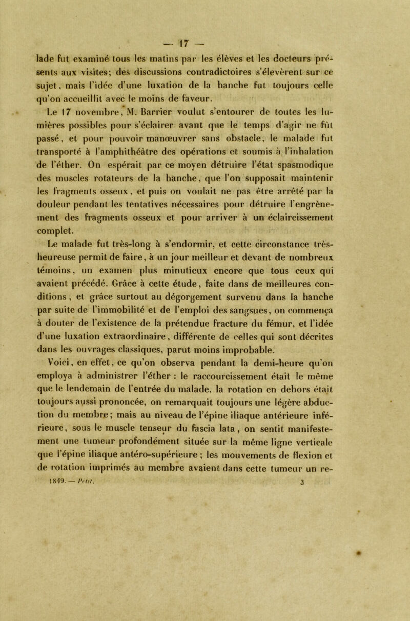 lade fut examiné tous les matins par les élèves et les docteurs pré- sents aux visites; des discussions contradictoires s’élevèrent sur ce sujet, mais l’idée d’une luxation de la hanche fut toujours celle qu’on accueillit avec le moins de faveur. Le 17 novembre, M. Barrier voulut s’entourer de toutes les lu- mières possibles pour s’éclairer avant que le temps d’agir ne fût passé, et pour pouvoir manœuvrer sans obstacle, le malade fut transporté à l’amphithéâtre des opérations et soumis à l’inhalation de l’éther. On espérait par ce moyen détruire l’état spasmodique des muscles rotateurs de la hanche, que l’on supposait maintenir les fragments osseux, et puis on voulait ne pas être arrêté par la douleur pendant les tentatives nécessaires pour détruire l’engrène- ment des fragments osseux et pour arriver à un éclaircissement complet. Le malade fut très-long à s’endormir, et cette circonstance très- heureuse permit de faire, à un jour meilleur et devant de nombreux témoins, un examen plus minutieux encore que tous ceux qui avaient précédé. Grâce à cette étude, faite dans de meilleures con- ditions , et grâce surtout au dégorgement survenu dans la hanche par suite de l’immobilité et de l’emploi des sangsues, on commença à douter de l’existence de la prétendue fracture du fémur, et l’idée d’une luxation extraordinaire, différente de celles qui sont décrites dans les ouvrages classiques, parut moins improbable. Voici, en effet, ce qu’on observa pendant la demi-heure qu’on employa à administrer l’éther : le raccourcissement était le même que le lendemain de l’entrée du malade, la rotation en dehors était toujours aussi prononcée, on remarquait toujours une légère abduc- tion du membre; mais au niveau de l’épine iliaque antérieure infé- rieure, sous le muscle tenseur du fascia lata, on sentit manifeste- ment une tumeur profondément située sur la même ligne verticale que l’épine iliaque antéro-supérieure ; les mouvements de flexion et de rotation imprimés au membre avaient dans cette tumeur un re- 1819. — Petit. 3