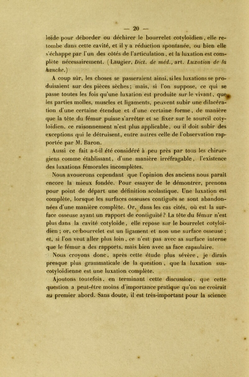 loïde pour déborder ou déchirer le bourrelet cotyloïdien, elle re- tombe dans cette cavité, et il y a réduction spontanée, ou bien elle s’échappe par l’un des côtés de l’articulation, et la luxation est com- plète nécessairement. (Laugier, Dict. de méd., art. Luxation de la hanche.) A coup sûr, les choses se passeraient ainsi, si les luxations se pro- duisaient sur des pièces sèches ; mais, si l’on suppose, ce qui se passe toutes les fois qu’une luxation est produite sur le vivant, que, les parties molles, muscles et ligaments, peuvent subir une dilacéra- tion d’une certaine étendue et d’une certaine forme, de manière que la tête du fémur puisse s’arrêter et se fixer sur le sourcil coty- loïdien, ce raisonnement n’est plus applicable, ou il doit subir des exceptions qui le détruisent, entre autres celle de l’observation rap- portée par M. Baron. Aussi ce fait a-t-il été considéré à peu près par tous les chirur- giens comme établissant, d’une manière irréfragable, l’existence des luxations fémorales incomplètes. Nous avouerons cependant que l’opinion des anciens nous paraît encore la mieux fondée. Pour essayer de le démontrer, prenons pour point de départ une définition scolastique. Une luxation est complète, lorsque les surfaces osseuses contiguës se sont abandon- nées d’une manière complète. Or, dans les cas cités, où est la sur- face osseuse ayant un rapport de contiguïté? La tête du fémur n’est plus dans la cavité cotyloïde, elle repose sur le bourrelet cotyloï- dien ; or, ce bourrelet est un ligament et non une surface osseuse ; et, si l’on veut aller plus loin, ce n’est pas avec sa surface interne que le fémur a des rapports, mais bien avec sa face capsulaire. Nous croyons donc, après cette étude plus sévère, je dirais presque plus grammaticale de la question , que la luxation sus- eotyloïdienne est une luxation complète. Ajoutons toutefois, en terminant cette discussion, que cette question a peut-être moins d’importance pratique qu’on ne croirait au premier abord. Sans doute, il est très-important pour la science