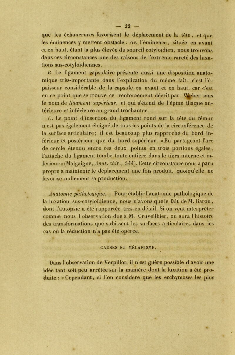 que les échancrures favorisent le déplacement de la télé, et que les éminences y mettent obstacle: or, l’éminence, située en avant et en haut, étant la plus élevée du sourcil cotyloïdien, nous trouvons dans ces circonstances une des raisons de l’extrême rareté des luxa- tions sus-cotyloïdiennes. B. Le ligament çapsulaire présente aussi une disposition anato- mique très-importante dans l’explication du même fait: c’est l’é- paisseur considérable de la capsule en avant et en haut, car c’est en ce point que se trouve ce renforcement décrit par V^ber sous le nom de ligament supérieur, et qui s’étend de l’épine iliaque an- térieure et inférieure au grand trochanter. C. Le point d’insertion du ligament rond sur la tête du fémur n’est pas également éloigné de tous les points de la circonférence de la surface articulaire ; il est beaucoup plus rapproché du bord in- férieur et postérieur que du bord supérieur. «En partageant l’arc de cercle étendu entre ces deux points en trois portions égales, l’attache du ligament tombe toute entière dans le tiers interne et in- férieur» (Malgaigne, Ànat. dur., 544). Celte circonstance nous a paru propre à maintenir le déplacement une fois produit, quoiqu’elle ne favorise nullement sa production. » Anatomie pathologique.— Pour établir l’anatomie pathologique de la luxation sus-cotyloïdienne, nous n’avons que le fait deM. Baron, dont l’autopsie a été rapportée très-en détail. Si on veut interpréter comme nous l’observation due à M. Cruveilhier, on aura l’histoire des transformations que subissent les surfaces articulaires dans les cas où la réduction n’a pas été opérée. e CAUSES ET MÉCANISME. Dans l’observation de Verpillot, il n’est guère possible d’avoir une idée tant soit peu arrêtée sur la manière dont la luxation a été pro- duite : «Cependant, si l’on considère que les ecchymoses les plus