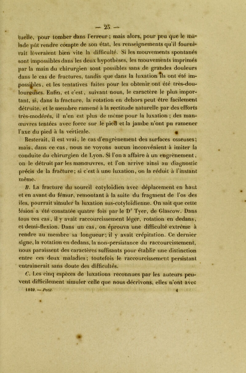 Uielle, pour tomber dans l’erreur ; mais alors, pour peu que le rua* fade put rendre compte de son état, les renseignements qu’il fourni- rait lèveraient bien vite la difficulté. Si les mouvements spontanés sont impossibles dans les deux hypothèses, les mouvements imprimés par la main du ehirurgien sont possibles sans de grandes douleurs dans le cas de fractures* tandis que dans la luxation *ls ont été im- possibles* et les tentatives faites pour les obtenir ont été très-dou- loureuses. Enfin, et c’est, suivant nous, le caractère le plus impor- tant, si, dans la fracture, la rotation en dehors peut être facilement détruite, et le membre ramené à la rectitude naturelle par des efforts très-modérés, il n’en est plus de même pour la luxation ; des man- œuvres tentées avec force sur le pied et la jambe n’ont pu ramener l’axe du pied à la verticale. « Resterait, il est vrai, le cas d’engrènement des surfaces osseuses} mais , dans ce eas, nous ne voyons aucun inconvénient à imiter la conduite du chirurgien de Lyon. Si l’on a affaire à un engrènement, on le détruit par les manœuvres, et l’on arrive ainsi au diagnostic précis de la fracture; si c’est à une luxation, on la réduit à l’instant même» B. La fracture du sourcil eotyloïdien avec déplacement en haut et en avant du fémur, remontant à la suite du fragment de l’os des îles, pourrait simuler là luxation sus-cotyîoïdienne. On sait que cette lésion a été constatée quatre fois par le Dr Tyer, de Glascow. Dans tous ces cas, il y avait raccourcissement léger, rotation en dedans, et demi-flexion. Dans un cas, on éprouva une difficulté extrême à rendre au membre sa longueur; il y avait crépitation. Ce dernier signe, la rotation en dedans, la non^pérsistance du raccourcissement, nous paraissent des caractères suffisants pour établir une distinction entre ces deux maladies; toutefois le raccourcissement persistant entraînerait sans doute des difficultés. C. Les cinq espèces de luxations reconnues par les auteurs peu- vent difficilement .simuler celle que nous décrivons, elles n’onl avec 18 $9. Petite 4