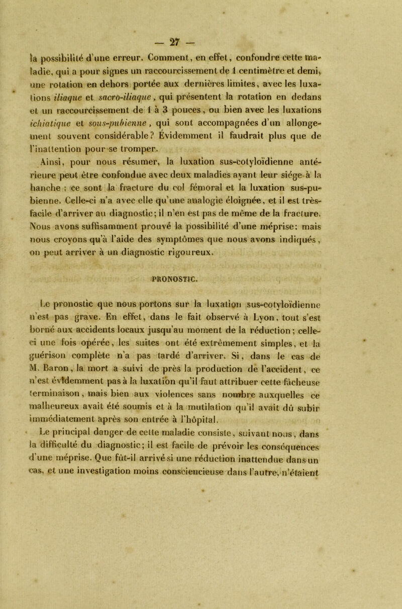 la possibilité d'une erreur. Comment, en effet, confondre cette ma- ladie, qui a pour signes un raccourcissement de 1 centimètre et demi* une rotation en dehors portée aux dernières limites, avec les luxa- tions iliaque et sacro-iliaque, qui présentent la rotation en dedans et un raccourcissement de 1 à 3 pouces, ou bien avec les luxations ichiatique et sous-pubienne, qui sont accompagnées d’un allonge- ment souvent considérable? Évidemment il faudrait plus que de l’inattention pour se tromper. Ainsi, pour nous résumer, la luxation sus-cotyloïdienne anté- rieure peut être confondue avec deux maladies ayant leur siège à la hanche : ce sont la fracture du col fémoral et la luxation sus-pu- bienne. Celle-ci n’a avec elle qu une analogie éloignée, et il est très- facile d’arriver au diagnostic; il n’en est pas de même de la fracture. Nous avons suffisamment prouvé la possibilité d’une méprise: mais nous croyons qu’à l’aide des symptômes que nous avons indiqués, on peut arriver à un diagnostic rigoureux» PRONOSTIC. Le pronostic que nous portons sur la luxation sus-cotyloïdienne n’est pas grave. En effet, dans le fait observé à Lyon, tout s’est borné aux accidents locaux jusqu’au moment de la réduction ; celle- ci une fois opérée, les suites ont été extrêmement simples, et la guérison complète n’a pas tardé d’arriver. Si, dans le cas de M. Baron, la mort a suivi de près la production de l’accident, ce n est évidemment pas à la luxation qu’il faut attribuer cette fâcheuse îerminaison, mais bien aux violences sans nombre auxquelles ce malheureux avait été soumis et à la mutilation qu’il avait dû subir immédiatement après son entrée à l’hôpitah Le principal danger de cette maladie consiste, suivant nous, dans la difficulté du diagnostic; il est facile de prévoir les conséquences d’une méprise. Que fût-il arrivé si une réduction inattendue dans un cas, et une investigation moins consciencieuse dans l’autre, n’étaient