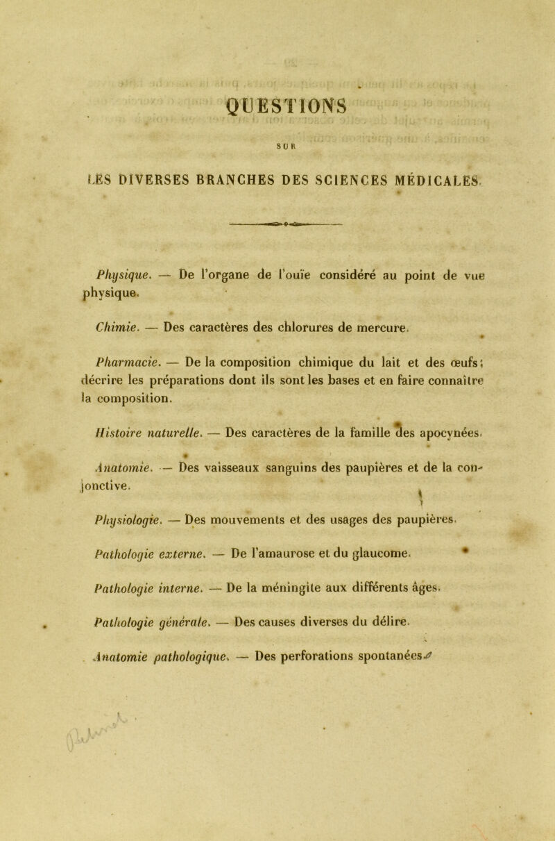 QUESTIONS SU K LES DIVERSES BRANCHES DES SCIENCES MÉDICALES Physique. — De l’organe de l’ouïe considéré au point de vue physique. Chimie. — Des caractères des chlorures de mercure. Pharmacie. — De la composition chimique du lait et des œufs î décrire les préparations dont ils sont les bases et en faire connaître la composition. Histoire naturelle. — Des caractères de la famille des apocynées. Anatomie. — Des vaisseaux sanguins des paupières et de la con-' jonctive. i Physiologie. — Des mouvements et des usages des paupières* Pathologie externe. — De l’amaurose et du glaucome* Pathologie interne. — De la méningite aux différents âges. Pathologie générale. — Des causes diverses du délire. Anatomie pathologique„ — Des perforations spontanées^ I