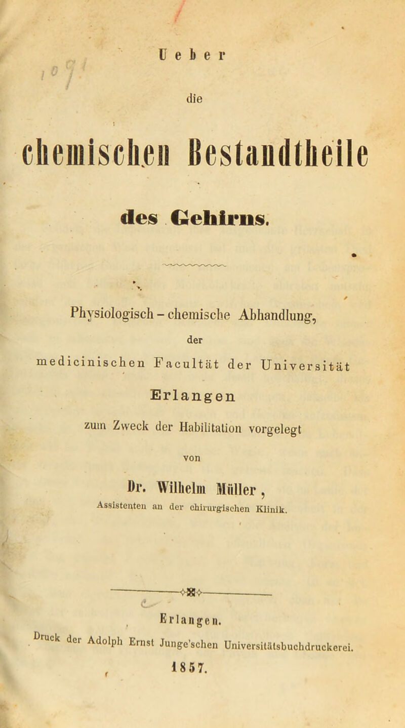 die chemischen Bestandteile des Gehirns. ✓ Physiologisch - chemische Abhandlung, der medicinischen Facultät der Universität Erlangen zuin Zweck der Habilitation vorgelegt von Br. Wilhelm Müller, Assistenten an der chirurgischen Klinik. t * <L- -vas->- Er langen. der Adolph Ernst Junge’schen Universitätsbuchdruckerei. 1857.