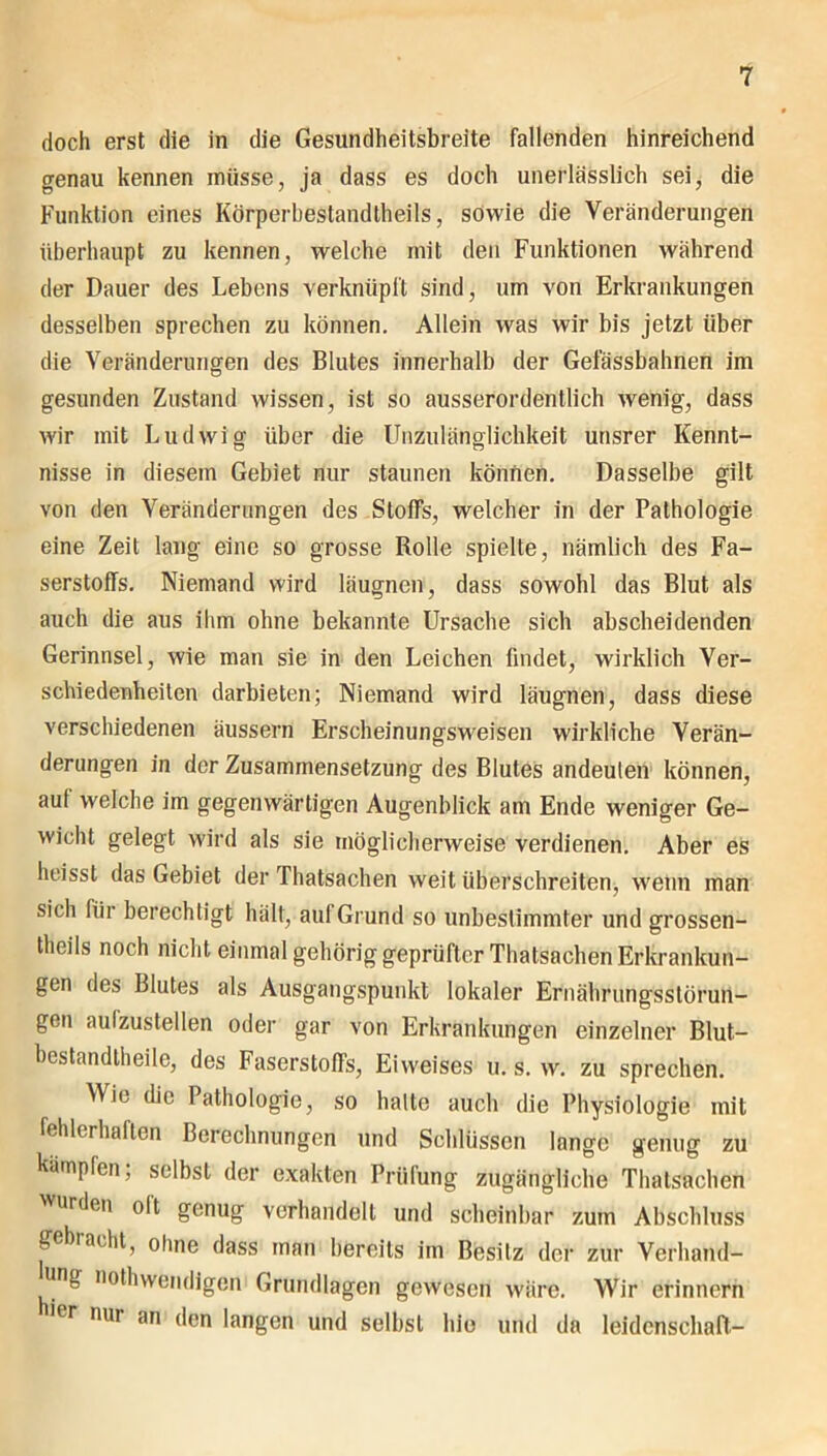 doch erst die in die Gesundheitsbreite fallenden hinreichend genau kennen müsse, ja dass es doch unerlässlich sei, die Funktion eines Körperhestandlheils, sowie die Veränderungen überhaupt zu kennen, welche mit den Funktionen während der Dauer des Lebens verknüpft sind, um von Erkrankungen desselben sprechen zu können. Allein was wir bis jetzt über die Veränderungen des Blutes innerhalb der Gefässbahnen im gesunden Zustand wissen, ist so ausserordentlich wenig, dass wir mit Ludwig über die Unzulänglichkeit unsrer Kennt- nisse in diesem Gebiet nur staunen können. Dasselbe gilt von den Veränderungen des Stoffs, welcher in der Pathologie eine Zeit lang eine so grosse Rolle spielte, nämlich des Fa- serstoffs. Niemand wird läugnen, dass sowohl das Blut als auch die aus ihm ohne bekannte Ursache sich abscheidenden Gerinnsel, wie man sie in den Leichen findet, wirklich Ver- schiedenheiten darbieten; Niemand wird läugnen, dass diese verschiedenen äussern Erscheinungsweisen wirkliche Verän- derungen in der Zusammensetzung des Blutes andeuten können, aut welche im gegenwärtigen Augenblick am Ende weniger Ge- wicht gelegt wird als sie möglicherweise verdienen. Aber es heisst das Gebiet der Thatsachen weit überschreiten, wenn man sich für berechtigt hält, auf Grund so unbestimmter und grossen- theils noch nicht einmal gehörig geprüfter Thatsachen Erkrankun- gen des Blutes als Ausgangspunkt lokaler Ernährungsstörun- gen aufzustellen oder gar von Erkrankungen einzelner Blut- bestandtheile, des Faserstoffs, Eiweises u. s. w. zu sprechen. Wie die Pathologie, so halte auch die Physiologie mit fehlerhaften Berechnungen und Schlüssen lange genug zu kämpfen, selbst der exakten Prüfung zugängliche Thatsachen urden olt genug verhandelt und scheinbar zum Abschluss gebracht, ohne dass man bereits im Besitz der zur Verhand- lung nothwendigen Grundlagen gewesen wäre. Wir erinnern ier nur an den langen und selbst hie und da leidenschaft-