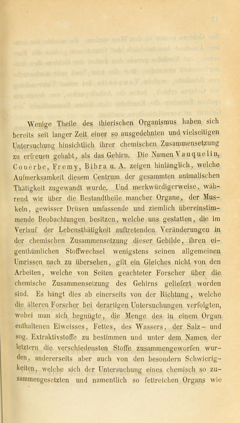 Wenige Theile des thieriscberi Organismus haben sich bereits seit langer Zeit einer so ausgedehnten und vielseitigen Untersuchung hinsichtlich ihrer chemischen Zusammensetzung zu erfreuen gehabt, als das Gehirn. Die Namen Vauquelin, Couerbe, Fremy, Bibra u. A. zeigen hinlänglich, welche Aufmerksamkeit diesem Centruin der gesammten animalischen Thätigkeit zugewandt wurde. Und merkwürdigerweise, wäh- rend wir über die Bestandtheile mancher Organe, der Mus- keln, gewisser Drüsen umfassende und ziemlich übereinstim- mende Beobachtungen besitzen, welche uns gestatten, die im Verlauf der Lebensthätigkeit auftretenden Veränderungen in der chemischen Zusammensetzung dieser Gebilde, ihren ei- genlhümlichen Stoffwechsel wenigstens seinen allgemeinen Umrissen nach zu übersehen, gilt ein Gleiches nicht von den Arbeiten, welche von Seilen geachteter Forscher über die chemische Zusammensetzung des Gehirns geliefert worden sind. Es hängt dies ab einerseits von der Richtung, welche die älteren Forscher bei derartigen Untersuchungen verfolgten, wobei man sich begnügte, die Menge des in einem Organ enthaltenen Eiweisses, Felles, des Wassers, der Salz- und sog. Extraktivstoffe zu bestimmen und unter dem Namen der letztem die verschiedensten Stoffe zusammengeworfen wur- den, andererseits aber auch von den besondere Schwierig- keiten, welche sich der Untersuchung eines chemisch so zu- sammengesetzten und namentlich so fettreichen Organs wie