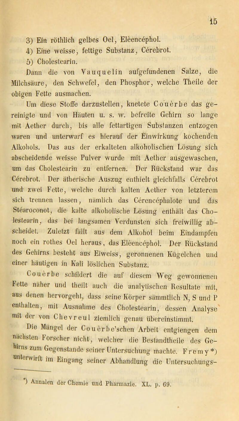 3) Ein röthlich gelbes Oel, Eleencdphol. 4) Eine weisse, fettige Substanz, Cerebrot. 5) Cholestearin. Dann die von Yauquelin aufgefundenen Salze, die Milchsäure, den Schwefel, den Phosphor, welche Theile der obigen Fette ausmachen. Um diese Stoffe darzustellen, knetete Couerbe das ge- reinigte und von Häuten u. s. w. befreite Gehirn so lange mit Aether durch, bis alle fettartigen Substanzen entzogen waren und unterwarf es hierauf der Einwirkung kochenden Alkohols. Das aus der erkalteten alkoholischen Lösung sich abscheidende weisse Pulver wurde mit Aether ausgewaschen, um das Cholestearin zu entfernen. Der Rückstand war das Cerebrot. Der ätherische Auszug enthielt gleichfalls Cörebrol und zwei Fette, welche durch kalten Aether von letzterem sich trennen lassen, nämlich das Cerencephalote und das Stearoconot, die kalte alkoholische Lösung enthält das Cho- lestearin, das bei langsamen Verdunsten sich freiwillig ab- scheidet. Zuletzt fällt aus dem Alkohol beim Eindampfen noch ein rothes Oel heraus, das Eleencephol. Der Rückstand des Gehirns besteht aus Eiweiss, geronnenen Kügelchen und einer häutigen in Kali löslichen Substanz. Couerbe schildert die auf diesem Weg gewonnenen Fette näher und llieilt auch die analytischen Resultate mit, aus denen hervorgeht, dass seine Körper sätnmtlich N, S und P enthalten, mit Ausnahme des Cholestearin, dessen Analyse mit der von Chevreul ziemlich genau übereinstimmt. Die Mängel der Couerbe’schen Arbeit entgiengen dem nächsten Forscher nicht, welcher die Bestandtheile des Ge- hirns zum Gegenstände seiner Untersuchung machte. Frem y *) unterwiift im Eingang seiner Abhandlung die Untersuchungs- ) Annalen der Chemie und Pharmazie. XL. p. 69.