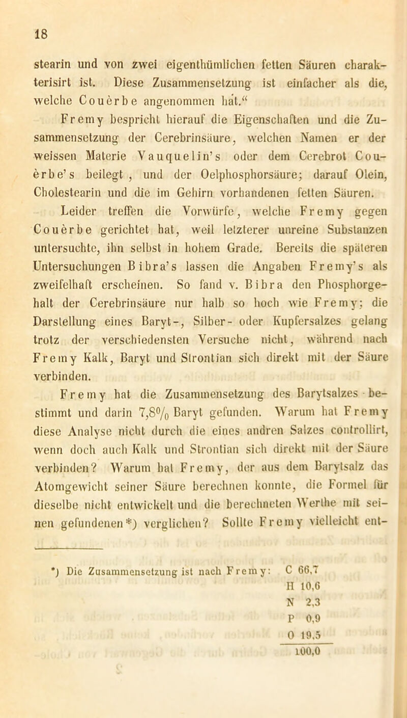 Stearin und von zwei eigentümlichen fetten Säuren charak- terisirt ist. Diese Zusammensetzung ist einfacher als die, welche Couerbe angenommen hat.“ Fremy bespricht hierauf die Eigenschaften und die Zu- sammensetzung der Cerebrinsäure, welchen Namen er der weissen Materie Yauquelin’s oder dem Cerebrot Cou- erbe’s beilegt, und der Oelphosphorsäure; darauf Olein, Cholestearin und die im Gehirn vorhandenen fetten Säuren. Leider treffen die Vorwürfe, welche Fremy gegen Couerbe gerichtet hat, weil lelzterer unreine Substanzen untersuchte, ihn selbst in hohem Grade. Bereits die späteren Untersuchungen Bibra’s lassen die Angaben Fremy’s als zweifelhaft erscheinen. So fand v. Bibra den Phosphorge- halt der Cerebrinsäure nur halb so hoch wie Fremy; die Darstellung eines Baryt-, Silber- oder Kupfersalzes gelang trotz der verschiedensten Versuche nicht, während nach Fremy Kalk, Baryt und Slrontian sich direkt mit der Säure verbinden. Fremy hat die Zusammensetzung des Barytsalzes be- stimmt und darin 7,8% Baryt gefunden. Warum hat Fremy diese Analyse nicht durch die eines andren Salzes controllirt, wenn doch auch Kalk und Slrontian sich direkt mit der Säure verbinden? Warum hat Fremy, der aus dem Barytsalz das Atomgewicht seiner Säure berechnen konnte, die Formel lür dieselbe nicht entwickelt und die berechneten )\ erlhe mit sei- nen gefundenen*) verglichen? Sollte Fremy vielleicht ent- *) Die Zusammensetzung ist nach Fremy: C 66,T H 10,6 N 2,3 P 0,9 0 19.5 100,0