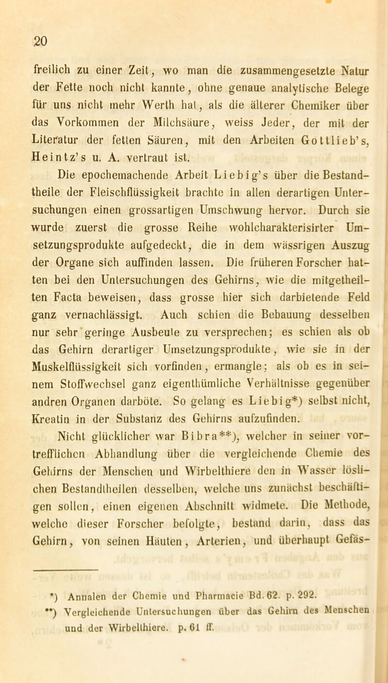 freilich zu einer Zeit, wo man die zusammengesetzte Natur der Fette noch nicht kannte, ohne genaue analytische Belege für uns nicht mehr Werth hat, als die älterer Chemiker über das Vorkommen der Milchsäure, weiss Jeder, der mit der Literatur der fetten Säuren, mit den Arbeiten Gottlieb’s, Heintz’s u. A. vertraut ist. Die epochemachende Arbeit Liebig’s über die Bestand- theile der Fleischflüssigkeit brachte in allen derartigen Unter- suchungen einen grossartigen Umschwung hervor. Durch sie wurde zuerst die grosse Reihe wohlcharakterisirter Um- setzungsprodukte aufgedeckt, die in dem wässrigen Auszug der Organe sich auffinden lassen. Die früheren Forscher hat- ten bei den Untersuchungen des Gehirns, wie die mitgetheil- ten Facta beweisen, dass grosse hier sich darbielende Feld ganz vernachlässigt. Auch schien die Bebauung desselben nur sehr geringe Ausbeute zu versprechen; es schien als ob das Gehirn derartiger Umsetzungsprodukte, wie sie in der Muskelflüssigkeit sich vorfinden, ermangle; als ob es in sei- nem Stoffwechsel ganz eigenthümliche Verhältnisse gegenüber andren Organen darböte. So gelang es Liebig*) selbst nicht, Kreatin in der Substanz des Gehirns aufzufinden. Nicht glücklicher war Bibra**), welcher in seiner vor- trefflichen Abhandlung über die vergleichende Chemie des Gehirns der Menschen und Wirbelthiere den in Wasser lösli- chen Bestandteilen desselben, welche uns zunächst beschäfti- gen sollen, einen eigenen Abschnitt widmete. Die Methode, welche dieser Forscher befolgte, bestand darin, dass das Gehirn, von seinen Häuten, Arterien, und überhaupt Gefäs- •) Annalen der Chemie und Phnrmacie Bd. 62. p. 292. **) Vergleichende Untersuchungen über das Gehirn des Menschen und der Wirbelthiere. p. 61 ff.