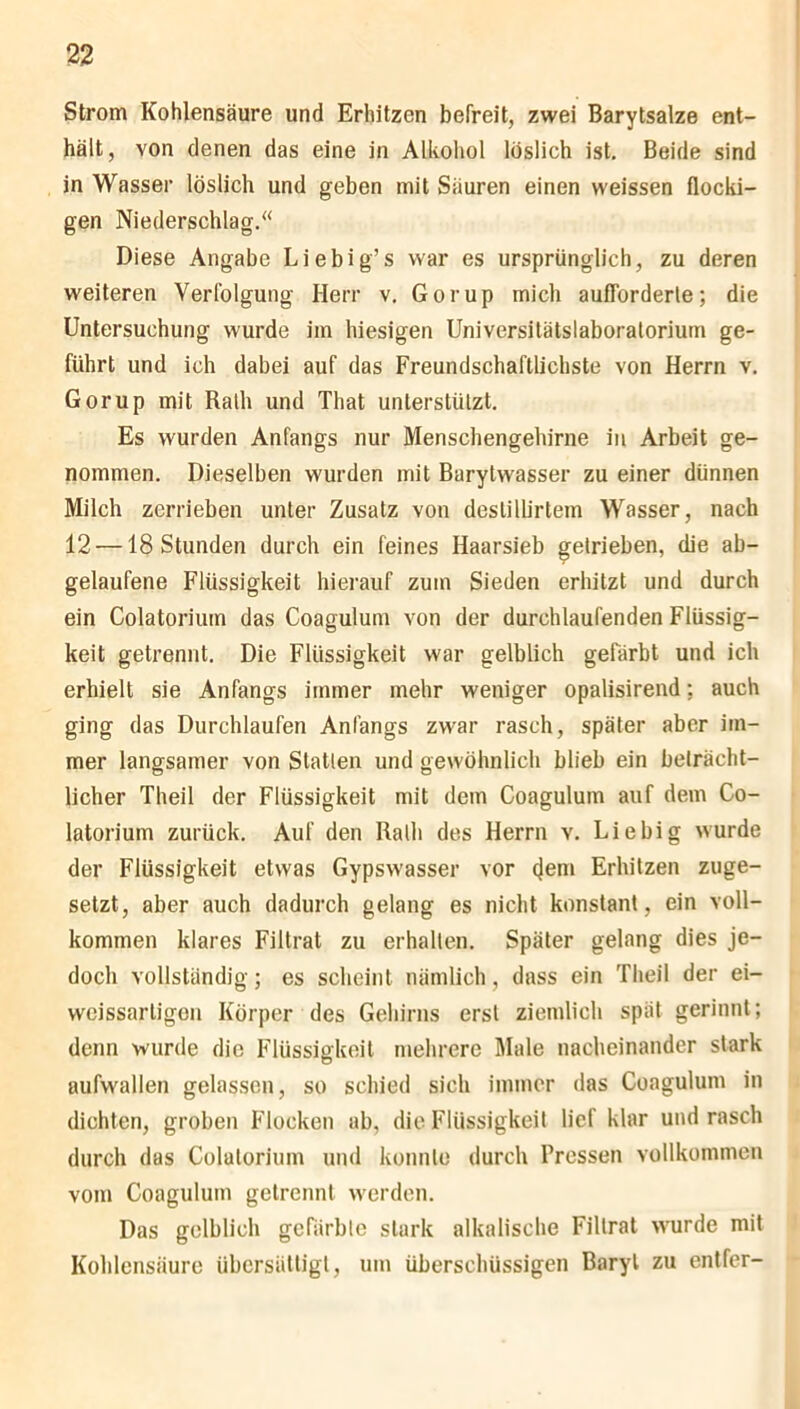 Strom Kohlensäure und Erhitzen befreit, zwei Barytsalze ent- hält, von denen das eine in Alkohol löslich ist. Beide sind in Wasser löslich und geben mit Säuren einen weissen flocki- gen Niederschlag.“ Diese Angabe Liebig’s war es ursprünglich, zu deren weiteren Verfolgung Herr v. Gorup mich aufforderle; die Untersuchung wurde im hiesigen Universilätslaboralorium ge- führt und ich dabei auf das Freundschaftlichste von Herrn v. Gorup mit Ralh und That unterstützt. Es wurden Anfangs nur Menschengehirne in Arbeit ge- nommen. Dieselben wurden mit Barytwasser zu einer dünnen Milch zerrieben unter Zusatz von deslilb'rtem Wasser, nach 12 —18 Stunden durch ein feines Haarsieb getrieben, die ab- gelaufene Flüssigkeit hierauf zum Sieden erhitzt und durch ein Colatorium das Coagulum von der durchlaufenden Flüssig- keit getrennt. Die Flüssigkeit war gelblich gefärbt und ich erhielt sie Anfangs immer mehr weniger opalisirend; auch ging das Durchlaufen Anfangs zwar rasch, später aber im- mer langsamer von Statten und gewöhnlich blieb ein beträcht- licher Theil der Flüssigkeit mit dem Coagulum auf dem Co- latorium zurück. Auf den Ralh des Herrn v. Liebig wurde der Flüssigkeit etwas Gypswasser vor (Jem Erhitzen zuge- setzt, aber auch dadurch gelang es nicht konstant , ein voll- kommen klares Filtrat zu erhalten. Später gelang dies je- doch vollständig; es scheint nämlich, dass ein Theil der ei- weissarligon Körper des Gehirns erst ziemlich spät gerinnt; denn wurde die Flüssigkeit mehrere Male nacheinander stark aufwallen gelassen, so schied sich immer das Coagulum in dichten, groben Flocken ab, die Flüssigkeit lief klar und rasch durch das Colatorium und konnte durch Pressen vollkommen vom Coagulum getrennt werden. Das gelblich gefärbte stark alkalische Filtrat wurde mit Kohlensäure übersättigt, um überschüssigen Baryt zu entfer-