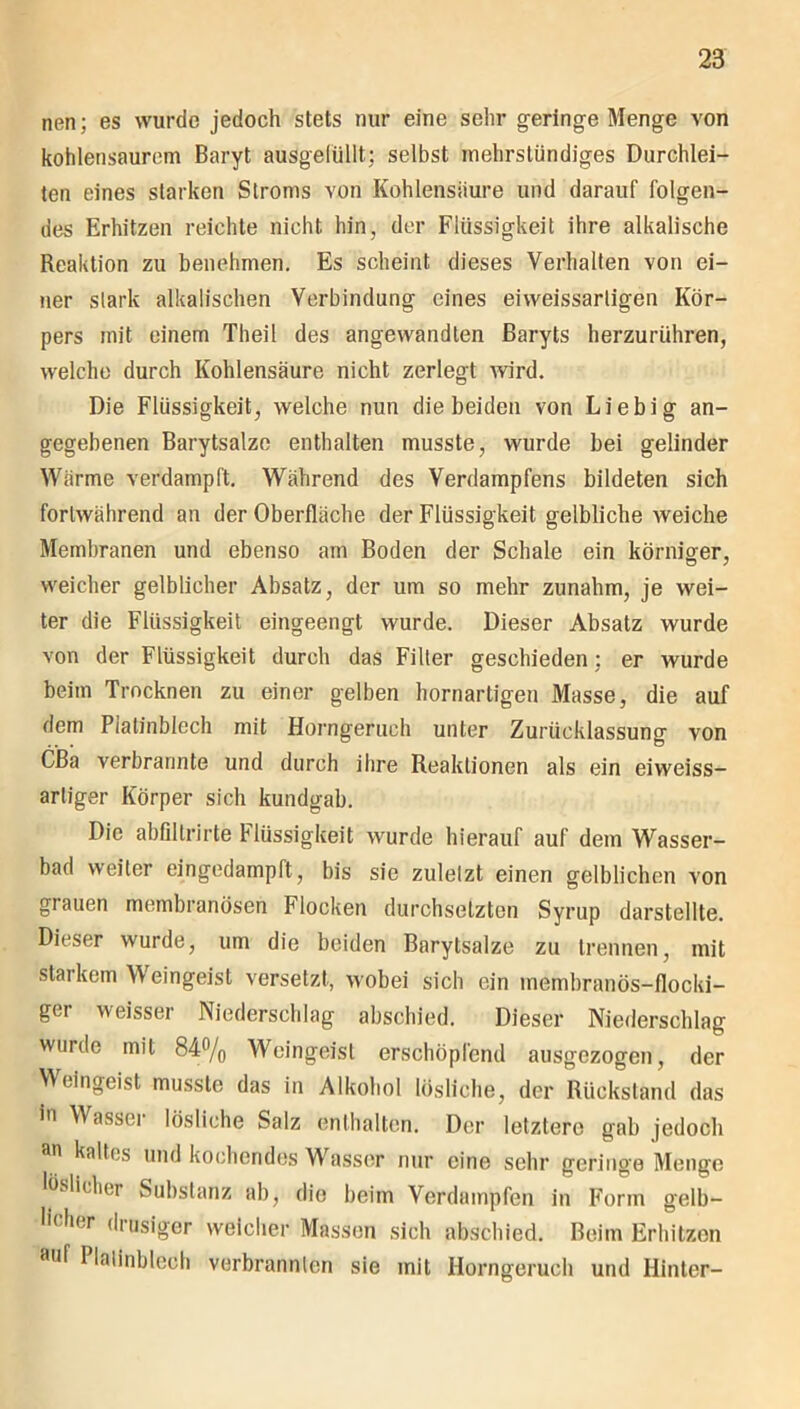 nen; es wurde jedoch stets nur eine sehr geringe Menge von kohlensaurem Baryt ausgefüllt; selbst mehrstündiges Durchlei- ten eines starken Stroms yoii Kohlensäure und darauf folgen- des Erhitzen reichte nicht hin, der Flüssigkeit ihre alkalische Reaktion zu benehmen. Es scheint dieses Verhalten von ei- ner stark alkalischen Verbindung eines eiweissartigen Kör- pers mit einem Theil des angewandten Baryts herzurühren, welche durch Kohlensäure nicht zerlegt wird. Die Flüssigkeit, welche nun die beiden von Liebig an- gegebenen Barytsalze enthalten musste, wurde bei gelinder Wärme verdampft. Während des Verdampfens bildeten sich fortwährend an der Oberfläche der Flüssigkeit gelbliche weiche Membranen und ebenso am Boden der Schale ein körniger, weicher gelblicher Absatz, der um so mehr zunahm, je wei- ter die Flüssigkeit eingeengt wurde. Dieser Absatz wurde von der Flüssigkeit durch das Filler geschieden; er wurde beim Trocknen zu einer gelben hornartigen Masse, die auf dem Piatinblech mit Horngeruch unter Zurücklassung von CBa verbrannte und durch ihre Reaktionen als ein eiweiss- artiger Körper sich kundgab. Die abfillrirte Flüssigkeit wurde hierauf auf dem Wasser- bad weiter eingedampft, bis sie zuletzt einen gelblichen von grauen membranösen Flocken durchsetzten Syrup darstellte. Dieser wurde, um die beiden Barytsalze zu trennen, mit starkem Weingeist versetzt, wobei sich ein membranös-flocki- ger weisser Niederschlag abschied. Dieser Niederschlag wurde mit 84% Weingeist erschöpfend ausgezogen, der Weingeist musste das in Alkohol lösliche, der Rückstand das in Wassei lösliche Salz enthalten. Der letztere gab jedoch an kaltes und kochendes Wasser nur eine sehr geringe Menge lüslieliei Substanz ab, die beim Verdampfen in Form gelb— lidicr dmsiger weicher Massen sich abschied. Beim Erhitzen ai,f Piatinblech verbrannten sie mit Horngeruch und Hinter-