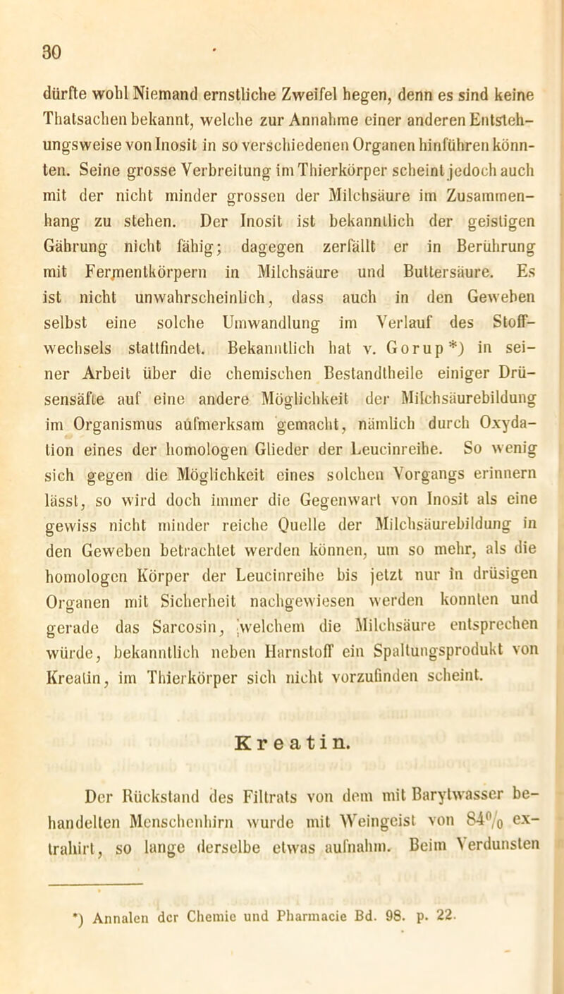 dürfte wohl Niemand ernstliche Zweifel hegen, denn es sind keine Thatsachen bekannt, welche zur Annahme einer anderen Entsteh— ungsweise von Inosit in so verschiedenen Organen hinführen könn- ten. Seine grosse Verbreitung im Thierkörper scheint jedoch auch mit der nicht minder grossen der Milchsäure im Zusammen- hang zu stehen. Der Inosit ist bekanntlich der geistigen Gährung nicht fähig; dagegen zerfällt er in Berührung mit Ferjnentkörpern in Milchsäure und Buttersäure. Es ist nicht unwahrscheinlich, dass auch in den Geweben selbst eine solche Umwandlung im Verlauf des Stoff- wechsels stattfmdet. Bekanntlich hat v. Gorup*) in sei- ner Arbeit über die chemischen Bestandtheile einiger Drü- sensäfte auf eine andere Möglichkeit der Milchsäurebildung im Organismus aufmerksam gemacht, nämlich durch Oxyda- tion eines der homologen Glieder der Leucinreihe. So wenig sich gegen die Möglichkeit eines solchen Vorgangs erinnern lässt, so wird doch immer die Gegenwart von Inosit als eine gewiss nicht minder reiche Quelle der Milchsäurebildung in den Geweben betrachtet werden können, um so mehr, als die homologen Körper der Leucinreihe bis jetzt nur in drüsigen Organen mit Sicherheit nachgewiesen werden konnten und gerade das Sarcosin, ^welchem die Milchsäure entsprechen würde, bekanntlich neben Harnstoff ein Spaltungsprodukt von Kreatin, im Thierkörper sich nicht vorzufinden scheint. Kreatin. Der Rückstand des Filtrats von dem mit Barytwasser be- handelten Menschenhirn wurde mit Weingeist von S4% ex_ trahirt, so lange derselbe etwas aufnalnn. Beim \ erdunsten