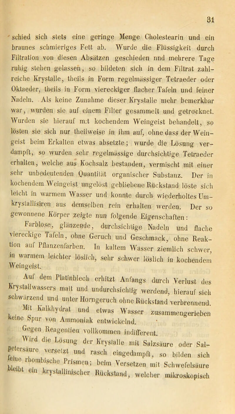 schied sich stets eine geringe Menge Cholestearin und ein braunes schmieriges Fett ab. Wurde die Flüssigkeit durcli Filtration von diesen Absätzen geschieden nnd mehrere Tage ruhig stehen gelassen, so bildeten sich in dem Filtrat zahl- reiche Krystalle, theils in Form regelmässiger Tetraeder oder Oktaeder, theils in Form viereckiger flacher Tafeln und feiner Nadeln. Als keine Zunahme dieser Krystalle mehr bemerkbar war, wurden sie auf einem Filter gesammelt und getrocknet. Wurden sie hierauf m;t kochendem Weingeist behandelt, so lösten sie sich nur theihveise in ihm auf, ohne dass der Wein- geist beim Erkalten etwas absetzte; wurde die Lösung ver- dampft, so wurden sehr regelmässige durchsichtige Tetraeder erhalten, welche aus Kochsalz bestanden, vermischt mit einer sehr unbedeutenden Quantität organischer Substanz. Der in kochendem Weingeist ungelöst gebliebene Rückstand löste sich leicht in warmem Wasser und konnte durch wiederholtes Um- krysiallisiren aus demselben rein erhalten werden. Der so gewonnene Körper zeigte nun folgende Eigenschaften: Farblose, glänzende, durchsichtige Nadeln und flache viereckige Tafeln, ohne Geruch und Geschmack, ohne Reak- tion auf Pflanzenfarben. In kaltem Wasser ziemlich schwer, in warmem leichter löslich, sehr schwer löslich in kochendem Weingeist. Auf dem Platinblech erhitzt Anfangs durch Verlust des Krystallwassers mall und undurchsichtig werdend, hierauf sich sc iwarzend und unter Horngeruch ohne Rückstand verbrennend. Mit Kalkhydrat und etwas Wasser zusammengerieben Kerne Spur von Ammoniak entwickelnd. Gegen Reagentien vollkommen indifferent. Wird die Lösung der Krystalle mit Salzsäure oder Sal- e 01 saure versetzt und rasch eingedampft, so bilden sich ue nombisehe Prismen; beim Versetzen mit Schwefelsäure * bt eW ^ystalUnischer Rückstand, welcher mikroskopisch