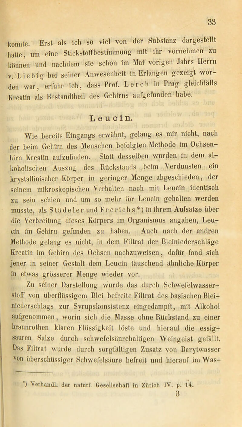 konnte. Erst als ich so viel von der Substanz dargestellt hatte, um eine Stickstoffbestimmung mit ihr vornehmen zu können und nachdem sie schon im Mai vorigen Jahrs Herrn v. Liebig bei seiner Anwesenheit in Erlangen gezeigt wor- den war,erfuhr ich, dass Prof. Lerch in Prag gleichfalls Kreatin als Bestandtheil des Gehirns aufgefunden habe. Leucin. Wie bereits Eingangs erwähnt, gelang es mir nicht, nach der beim Gehirn des Menschen befolgten Methode im Ochsen— hirn Kreatin aufzufinden. Statt desselben wurden in dem al- koholischen Auszug des Rückstands beim Verdunsten ein krystallinischer Körper in geringer Menge abgeschieden, der seinem mikroskopischen Verhalten nach mit Leucin identisch zu sein schien und um so mehr für Leucin gehalten wrerden musste, als Stüdeler und Frerichs *) in ihrem Aufsatze über die Verbreitung dieses Körpers im Organismus angaben, Leu- cin im Gehirn gefunden zu haben. Audi nach der andren Methode gelang es nicht, in dem Filtrat der Bleiniederschläge Kreatin im Gehirn des Ochsen nachzuweisen, dafür fand sich jener in seiner Gestalt dem Leucin täuschend ähnliche Körper in etwas grösserer Menge wieder vor. Zu seiner Darstellung wurde das durch Schwefelwasser- stoff von überflüssigem Blei befreite Filtrat des basischen Blei- niederschlags zur Syrupskonsistcnz eingedampft, mit Alkohol aufgenommen, worin sich die Masse ohne Rückstand zu einer braunrothen klaren Flüssigkeit löste und hierauf die essig- sauren Salze durch schwefelsäurehaltigen Weingeist gefällt. Das Filtrat wurde durch sorgfältigen Zusatz von Barylwasser von überschüssiger Schwefelsäure befreit und hierauf im Was- _ 1 Verhandl. der naturf. Gesellschaft in Zürich IV. p. 14. 3