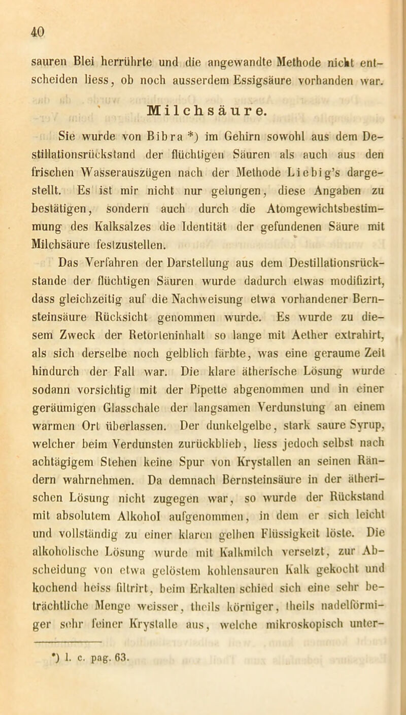 sauren Blei herrülirte und die angewandte Methode nicht ent- scheiden liess, ob noch ausserdem Essigsäure vorhanden war. Milchsäure. Sie wurde von Bibra *) im Gehirn sowohl aus dem De- stillalionsrückstand der flüchtigen Säuren als auch aus den frischen Wasserauszügen nach der Methode Liebig’s darge- stellt. Es ist mir nicht nur gelungen, diese Angaben zu bestätigen, sondern auch durch die Atomgewichtsbestim- mung des Kalksalzes die Identität der gefundenen Säure mit Milchsäure feslzustellen. Das Verfahren der Darstellung aus dem Destillationsrück- stande der flüchtigen Säuren wurde dadurch etwas modifizirt, dass gleichzeitig auf die Nachweisung etwa vorhandener Bern- steinsäure Rücksicht genommen wurde. Es wurde zu die- sem Zweck der Retorleiiinhalt so lange mit Aether extrahirt, als sich derselbe noch gelblich färbte, was eine geraume Zeit hindurch der Fall war. Die klare ätherische Lösung wurde sodann vorsichtig mit der Pipette abgenommen und in einer geräumigen Glasschale der langsamen Verdunstung an einem warmen Ort überlassen. Der dunkelgelbe, stark saure Syrup, welcher beim Verdunsten zurückblieb, liess jedoch selbst nach achtägigem Stehen keine Spur von Krystallen an seinen Rän- dern wahrnehmen. Da demnach Bernsteinsäure in der ätheri- schen Lösung nicht zugegen war , so wurde der Rückstand mit absolutem Alkohol aufgenommen, in dem er sich leicht und vollständig zu einer klaren gelben Flüssigkeit löste. Die alkoholische Lösung wurde mit Kalkmilch versetzt, zur Ab- scheidung von etwa gelöstem kohlensauren Kalk gekocht und kochend heiss filtrirt, beim Erkalten schied sich eine sehr be- trächtliche Menge weisser, thcils körniger, Iheils nadelförmi- ger sehr feiner Kryslalle aus, welche mikroskopisch unter- ') 1. c. pag. 63.