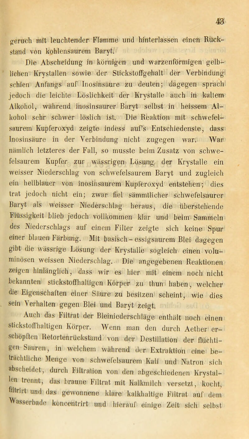 penich mil leuchtender Flamme und hinterlassen einen Rück- stand von kohlensaurem BaryL Die Abscheidung in körnigen und warzenförmigen gelb- lichen Krystallen sowie der Stickstoffgehalt der Verbindung schien Anfangs auf Inosinsäure zu deuten: dagegen sprach jedoch die leichte Löslichkeit der Krystalle auch in kaltem Alkohol, während inosinsaurer Baryt selbst in heissem Al- kohol sehr schwer löslich ist. Die Reaktion mit schwefel- saurem Kupferoxyd zeigte indess auf’s Entschiedenste, dass Inosinsäure in der Verbindung nicht zugegen war. War nämlich letzteres der Fall, so musste beim Zusatz von schwe- felsaurem Kupfer zur wässrigen Lösung der Krystalle ein weisser Niederschlag von schwefelsaurem Baryt und zugleich ein hellblauer von inosinsaurem Kupferoxyd entstehen; dies trat jedoch nicht ein; zwar fiel sämmtlicher schwefelsaurer Baryt als weisser Niederschlag heraus, die überstehende Flüssigkeit blieb jedoch vollkommen klar und beim Sammeln des Niederschlags auf einem Filter zeigte sich keine Spur einer blauen Färbung. Mit basisch-essigsaurem Blei dagegen gibt die wässrige Lösung der Krystalle sogleich einen volu- minösen weissen Niederschlag. Die angegebenen Reaktionen zeigen hinlänglich, dass wir es hier mit einem noch nicht bekannten stickstoffhaltigen Körper zu thun haben, welcher die Eigenschaften einer Säure zu besitzen scheint, wie dies sein Verhalten gegen Blei und Baryt zeigt. Auch das Filtrat der Bleiniederschläge enthält noch einen stickstoffhaltigen Körper. Wenn man den durch Aether er- schöpften Retortenrüokständ von der Destillation der flüchti- gen Sauren, in welchem während der Extraktion eine be- trächtliche Menge von schwefelsaurem Kali und Natron sich abscheidet, durch Filtration von den abgeschiedenen Krystal- len trennt, das braune Filtrat mit Kalkmilch versetzt, kocht, filtrirt und das gewonnene klare kalkhaltige Filtrat auf dem Wasserbade koncentrirt und hierauf einige Zeit sich selbst