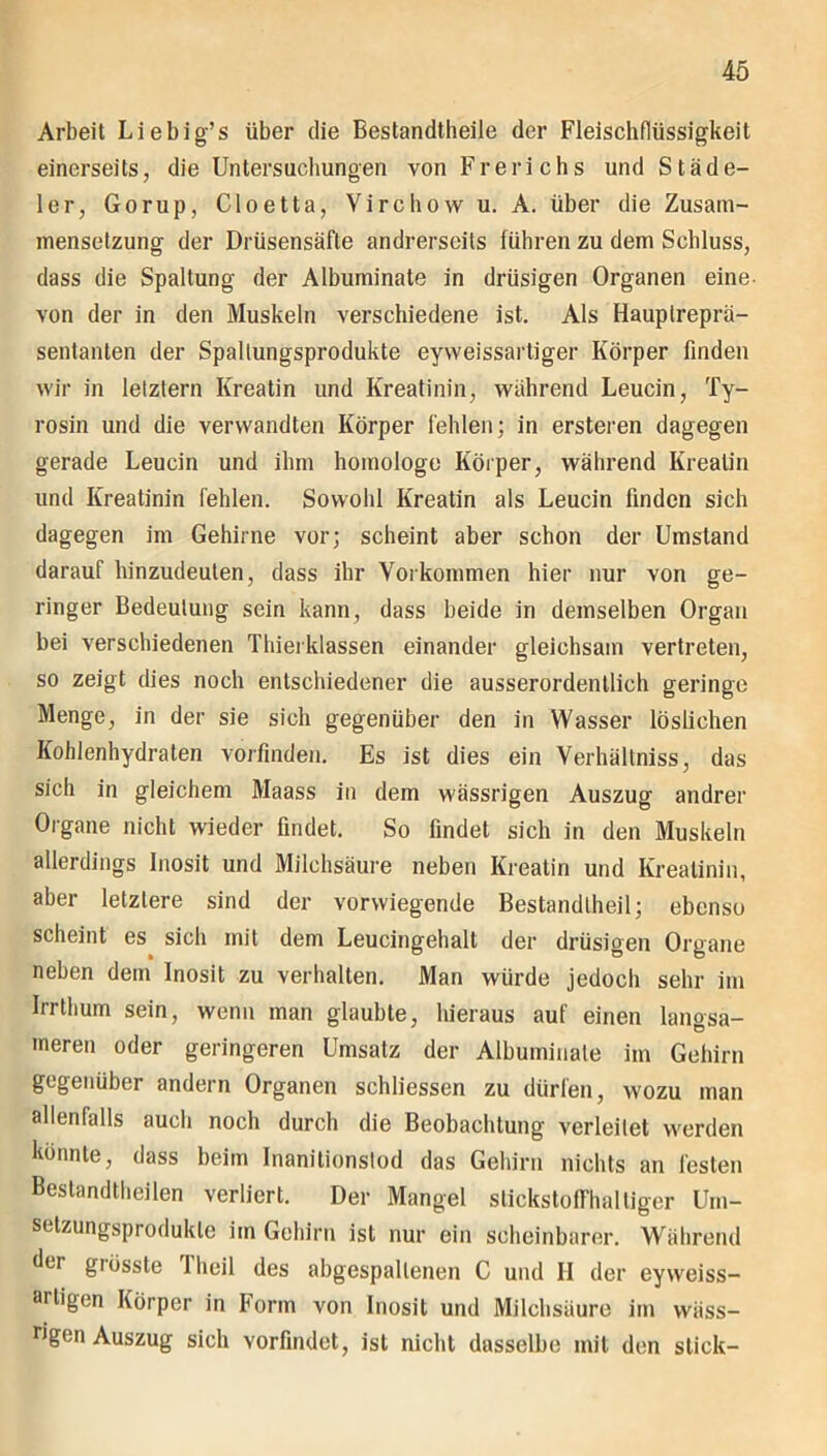 Arbeit Liebig’s über die Bestandteile der Fleischflüssigkeit einerseits, die Untersuchungen von Frerichs und Städe- ler, Gorup, Cloetta, Virchow u. A. über die Zusam- mensetzung der Drüsensäfte andrerseits führen zu dem Sehluss, dass die Spaltung der Albuminate in drüsigen Organen eine- von der in den Muskeln verschiedene ist. Als Hauplreprä- sentanten der Spaltungsprodukte eyweissarliger Körper finden wir in letztem Kreatin und Kreatinin, während Leucin, Ty- rosin und die verwandten Körper fehlen; in ersteren dagegen gerade Leucin und ihm homologe Körper, während Kreatin und Kreatinin fehlen. Sowohl Kreatin als Leucin finden sich dagegen im Gehirne vor; scheint aber schon der Umstand darauf hinzudeuten, dass ihr Vorkommen hier nur von ge- ringer Bedeutung sein kann, dass beide in demselben Organ bei verschiedenen Thierklassen einander gleichsam vertreten, so zeigt dies noch entschiedener die ausserordentlich geringe Menge, in der sie sich gegenüber den in Wasser löslichen Kohlenhydraten vorfinden. Es ist dies ein Verhältnisse das sich in gleichem Maass in dem wässrigen Auszug andrer Organe nicht wieder findet. So findet sich in den Muskeln allerdings Inosit und Milchsäure neben Kreatin und Kreatinin, aber letztere sind der vorwiegende Bestandteil; ebenso scheint es sich mit dem Leucingehalt der drüsigen Organe neben dem Inosit zu verhalten. Man würde jedoch sehr im Irrthum sein, wenn man glaubte, hieraus auf einen langsa- meren oder geringeren Umsatz der Albuminate im Gehirn gegenüber andern Organen schliessen zu dürfen, wozu man allenfalls auch noch durch die Beobachtung verleitet werden könnte, dass beim Inanitionstod das Gehirn nichts an festen Bestandteilen verliert. Der Mangel stickstoffhaltiger Uin- selzungsprodukle im Gehirn ist nur ein scheinbarer. Während d*'1’ giösste 1 heil des abgespallenen C und II der eyweiss- mtigen Körper in Form von Inosit und Milchsäure im wäss- Ugcn Auszug sich vorfindet, ist nicht dasselbe mit den stick-