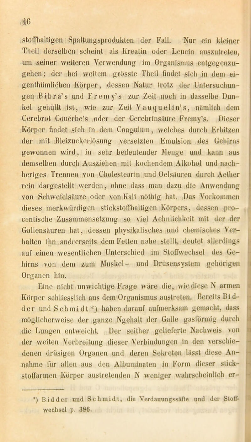 stoffhaltigen Spaltungsprodukten der Fall. Nur ein kleiner T.heil derselben scheint als Kreatin oder Leucin auszutreten, um seiner weiteren Verwendung iin Organismus entgegenzu- gehen; der bei weitem grösste Theil findet sich in dem ei- genthümlichen Körper, dessen Natur trotz der Untersuchun- gen Bibra’s und Fremy’s zur Zeit noch in dasselbe Dun- kel gehüllt ist, wie zur Zeit Vauquelin’s, nämlich dem Cerebrot Couerbe’s oder der Cerebrinsäure Fremy’s. Dieser Körper findet sich in dem Coagulum, welches durch Erhitzen der mit Bleizuckerlösung versetzten Emulsion des Gehirns gewonnen wird, in sehr bedeutender Menge und kann aus demselben durch Ausziehen mit kochendem Alkohol und nach- heriges Trennen von Choleslearin und Oelsäuren durch Aelher rein dargestellt werden, ohne dass man dazu die Anwendung von Schwefelsäure oder von Kali nöthig hat. Das Vorkommen dieses merkwürdigen stickstoffhaltigen Körpers, dessen pro- 1 centische Zusammensetzung so viel Aelmlichkeit mit der der Gallensäuren hat, dessen physikalisches und chemisches Ver- halten ihn andrerseits dem Felten nahe stellt, deutet allerdings auf einen wesentlichen Unterschied im Stoffwechsel des Ge- hirns von dem zum Muskel- und Drüsensystem gehörigen Organen hin. Eine nicht unwichtige Frage wäre die, wie diese N armen Körper schliesslich aus dem Organismus austreten. Bereits Bi d- der und Schmidt*) haben darauf aufmerksam gemacht, dass möglicherweise der ganze Ngehalt der Galle gasförmig durch die Lungen entweicht. Der seither gelieferte Nachweis von der weilen Verbreitung dieser Verbindungen in den verschie- denen drüsigen Organen und deren Sekreten lässt diese An- nahme für allen aus den Albuminaten in Form dieser sliek- stoffarinen Körper austretenden N weniger wahrscheinlich er- *) Bidder und Schmidt, die Verdauungssäfte und der Stoff- wechsel p. 386.