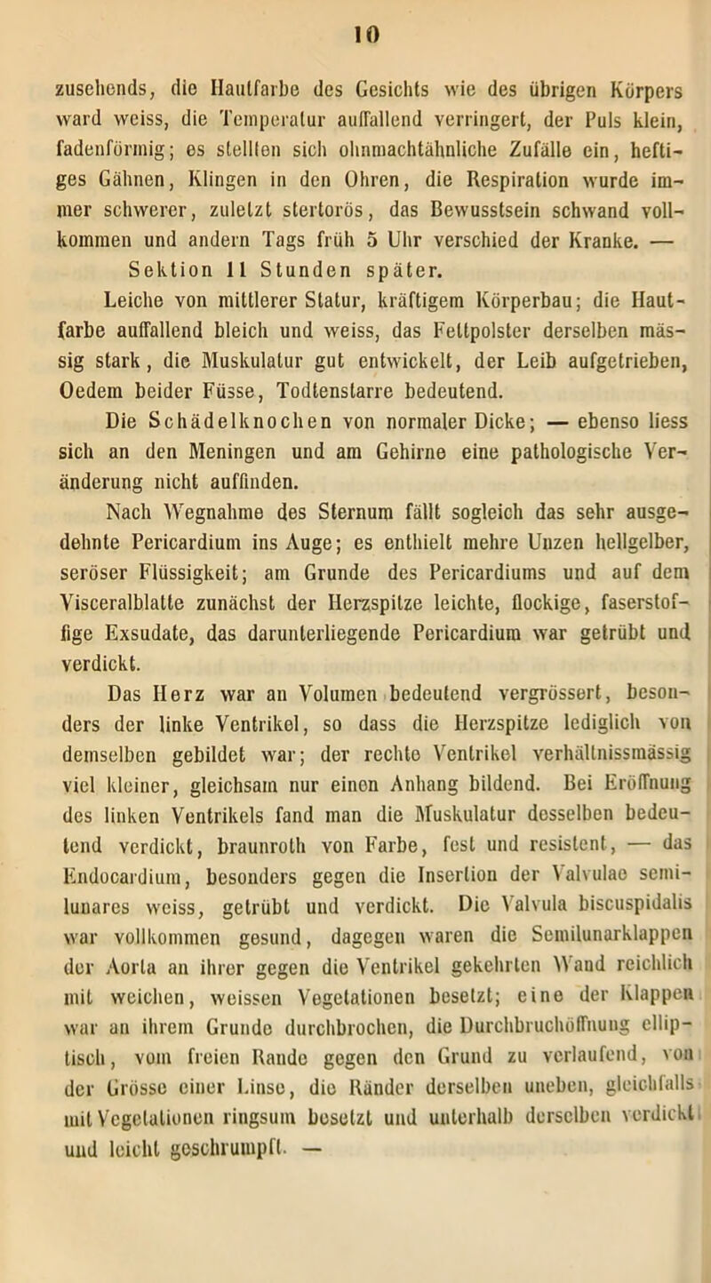 zusehends, die Hautfarbe des Gesichts wie des übrigen Körpers ward weiss, die Temperatur auiTallend verringert, der Puls klein, fadenförmig; es stellten sich ohnmachtähnliche Zufälle ein, hefti- ges Gähnen, Klingen in den Ohren, die Respiration wurde im- mer schwerer, zuletzt stertorös, das Bewusstsein schwand voll- kommen und andern Tags früh 5 Uhr verschied der Kranke. — Sektion 11 Stunden später. Leiche von mittlerer Statur, kräftigem Körperbau; die Haut- farbe auffallend bleich und weiss, das Fettpolster derselben mas- sig stark, die Muskulatur gut entwickelt, der Leib aufgetrieben, Oedem beider Füsse, Todtenslarre bedeutend. Die Schädelknochen von normaler Dicke; — ebenso liess sich an den Meningen und am Gehirne eine pathologische Ver- änderung nicht auffinden. Nach Wegnahme des Sternum fällt sogleich das sehr ausge- dehnte Pericardium ins Auge; es enthielt mehre Unzen hellgelber, seröser Flüssigkeit; am Grunde des Pericardiums und auf dem Visceralblatte zunächst der Herzspitze leichte, flockige, faserstof- fige Exsudate, das darunlerliegende Pericardium war getrübt und verdickt. Das Herz war an Volumen bedeutend vergrössert, beson- ders der linke Ventrikel, so dass die Herzspitze lediglich von demselben gebildet war; der rechte Ventrikel verluillnissmässig viel kleiner, gleichsam nur einen Anhang bildend. Bei Eröffnung des linken Ventrikels fand man die Muskulatur desselben bedeu- tend verdickt, braunrolh von Farbe, fest und resistent, — das Enducardium, besonders gegen die Insertion der Valvulae semi- lunares weiss, getrübt und verdickt. Die Valvula biscuspidalis war vollkommen gesund, dagegen waren die Semilunarklappen der Aorta an ihrer gegen die Ventrikel gekehrten W and reichlich mit weichen, weissen Vegetationen besetzt; eine der Klappen war an ihrem Grunde durchbrochen, die Durchbruchöffnung ellip- tisch, vom freien Rande gegen den Grund zu verlaufend, von der Grösse einer Linse, die Ränder derselben uneben, gleichfalls mit Vegetationen ringsum besetzt und unterhalb derselben verdickt und leicht geschrumpft. —