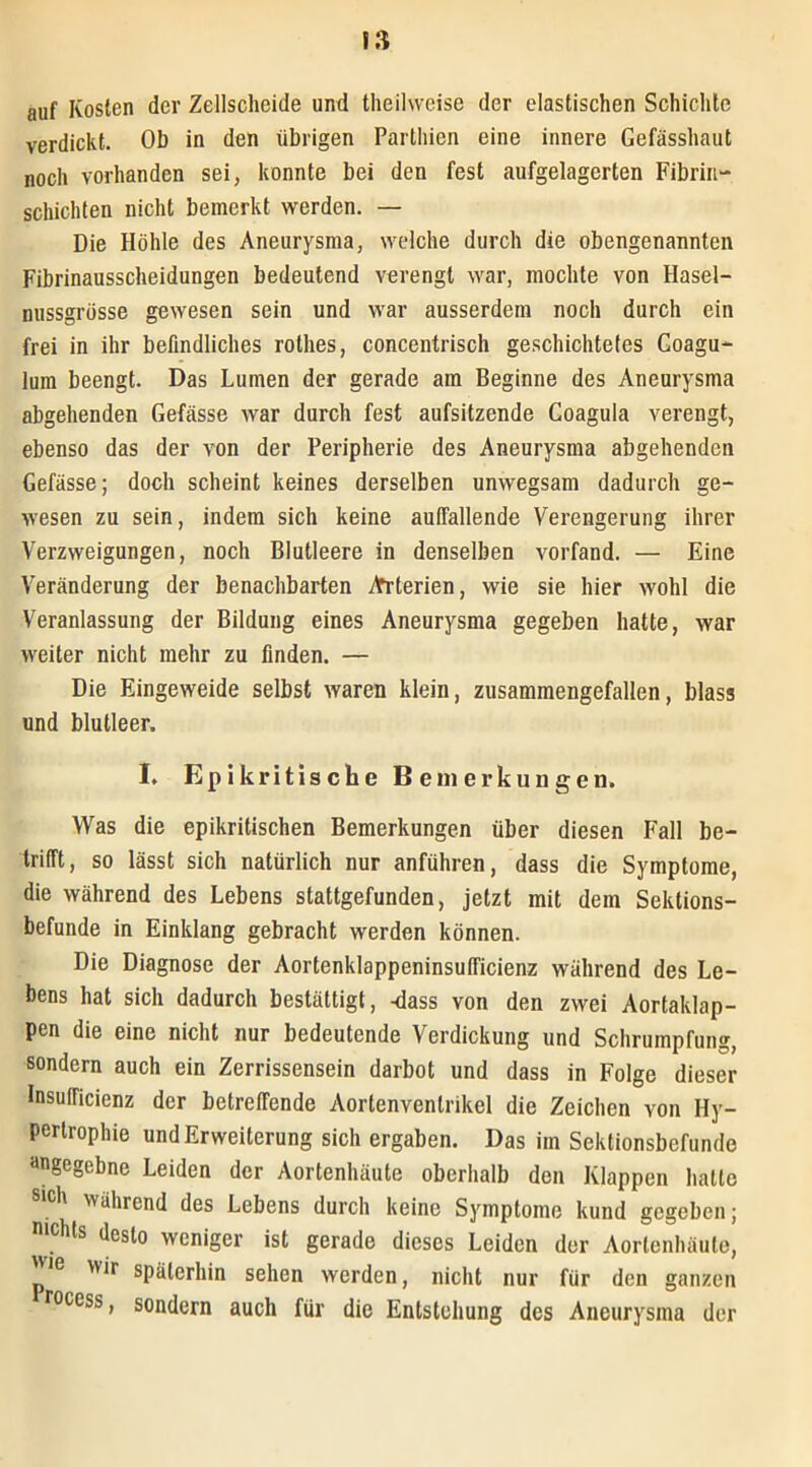 auf Kosten der Zellscheide und theihveise der elastischen Schichte verdickt. Ob in den übrigen Parthien eine innere Gefässhaut noch vorhanden sei, konnte bei den fest aufgelagerten Fibrin- schichten nicht bemerkt werden. — Die Höhle des Aneurysma, welche durch die obengenannten Fibrinausscheidungen bedeutend verengt war, mochte von Hasel- nussgrösse gewesen sein und war ausserdem noch durch ein frei in ihr befindliches rolhes, concentrisch geschichtetes Coagu- lum beengt. Das Lumen der gerade am Beginne des Aneurysma abgehenden Gefässe war durch fest aufsitzende Coagula verengt, ebenso das der von der Peripherie des Aneurysma abgehenden Gefässe; doch scheint keines derselben unwegsam dadurch ge- wesen zu sein, indem sich keine auffallende Verengerung ihrer Verzweigungen, noch Blutleere in denselben vorfand. — Eine Veränderung der benachbarten Arterien, wie sie hier wohl die Veranlassung der Bildung eines Aneurysma gegeben hatte, war weiter nicht mehr zu finden. — Die Eingeweide selbst waren klein, zusammengefallen, blass und blutleer. I. Epikritische Bemerkungen. Was die epikritischen Bemerkungen über diesen Fall be- trifft, so lässt sich natürlich nur anführen, dass die Symptome, die während des Lebens stattgefunden, jetzt mit dem Sektions- befunde in Einklang gebracht werden können. Die Diagnose der Aortenklappeninsufficienz während des Le- bens hat sich dadurch bestättigt, -dass von den zwei Aortaklap- pen die eine nicht nur bedeutende Verdickung und Schrumpfung, sondern auch ein Zerrissensein darbot und dass in Folge dieser Insufficienz der betreffende Aortenvenlrikel die Zeichen von Hy- pertrophie und Erweiterung sich ergaben. Das im Sektionsbefunde dngegebne Leiden der Aortenhäute oberhalb den Klappen hatte eh während des Lebens durch keine Symptome kund gegeben; nichts desto weniger ist gerade dieses Leiden der Aortenhäute, wir späterhin sehen werden, nicht nur für den ganzen rocess, sondern auch für die Entstehung des Aneurysma der