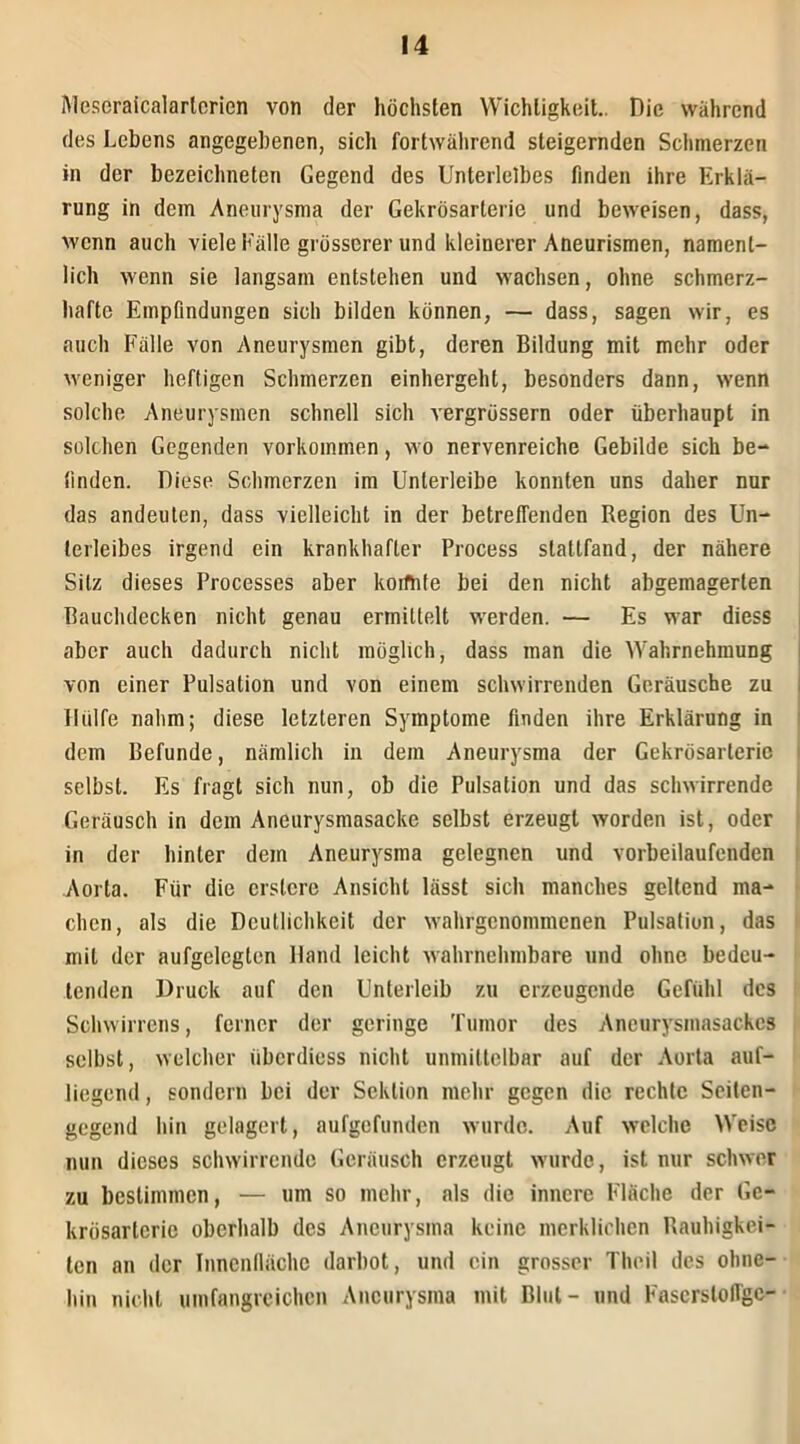 Mesoraicalarlcrien von der höchsten Wichtigkeit.. Die während des Lebens angegebenen, sich fortwährend steigernden Schmerzen in der bezeichneten Gegend des Unterleibes finden ihre Erklä- rung in dem Aneurysma der Gekrösarterie und beweisen, dass, wenn auch viele Fälle grösserer und kleinerer Aneurismen, nament- lich wenn sie langsam entstehen und wachsen, ohne schmerz- hafte Empfindungen sich bilden können, — dass, sagen wir, es auch Fälle von Aneurysmen gibt, deren Bildung mit mehr oder weniger heftigen Schmerzen einhergeht, besonders dann, wenn solche Aneurysmen schnell sich vergrössern oder überhaupt in solchen Gegenden Vorkommen, wo nervenreiche Gebilde sich be- finden. Diese Schmerzen im Unlerleibe konnten uns daher nur das andeuten, dass vielleicht in der betreffenden Region des Un- terleibes irgend ein krankhafter Process stattfand, der nähere Silz dieses Processes aber koifhte bei den nicht abgemagerten Bauchdecken nicht genau ermittelt werden. — Es war diess aber auch dadurch nicht möglich, dass man die Wahrnehmung von einer Pulsation und von einem schwirrenden Geräusche zu Hülfe nahm; diese letzteren Symptome finden ihre Erklärung in dem Befunde, nämlich in dem Aneurysma der Gekrösarterie selbst. Es fragt sich nun, ob die Pulsation und das schwirrende Geräusch in dem Aneurysmasacke selbst erzeugt worden ist, oder in der hinter dem Aneurysma gelegnen und vorbeilaufenden Aorta. Für die erslere Ansicht lässt sich manches geltend ma- chen, als die Deutlichkeit der wahrgenommenen Pulsation, das mit der aufgelegten Hand leicht wahrnehmbare und ohne bedeu- tenden Druck auf den Unterleib zu erzeugende Gefühl des Schwirrens, ferner der geringe Tumor des Ancurysmasackcs selbst, welcher iiberdiess nicht unmittelbar auf der Aorta auf- liegend , sondern bei der Sektion mehr gegen die rechte Sciten- gegend hin gelagert, aufgefunden wurde. Auf welche Weise nun dieses schwirrende Geräusch erzeugt wurde, ist nur schwer zu bestimmen, — um so mehr, als die innere Fläche der Ge- krösarlcric oberhalb des Aneurysma keine merklichen Rauhigkei- ten an der Innenfläche darbot, und ein grosser Theil des ohne- hin nicht umfangreichen Aneurysma mit Blut- und Fascrsloffgc-