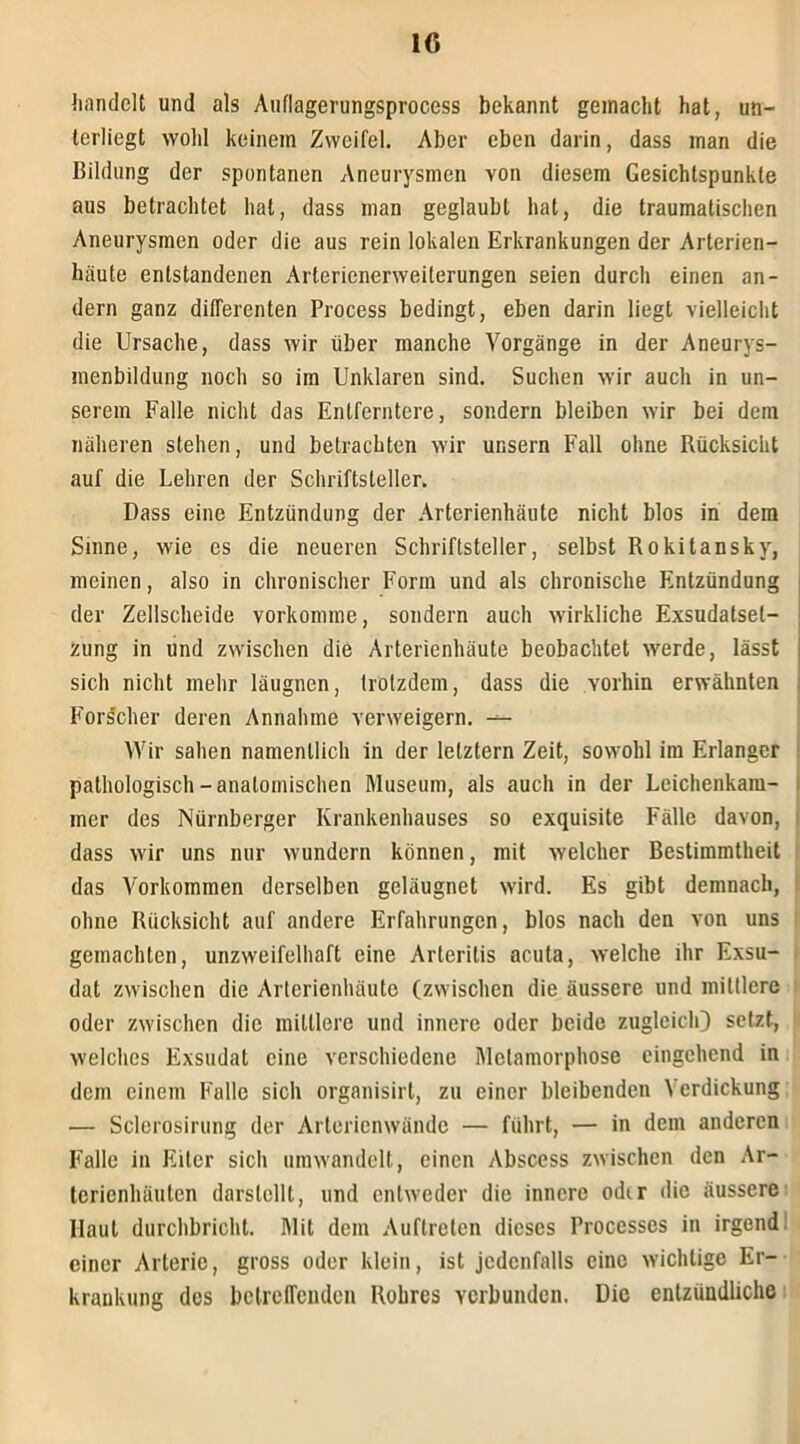 handelt und als Auflagerungsprocess bekannt gemacht hat, un- terliegt wohl keinem Zweifel. Aber eben darin, dass man die Bildung der spontanen Aneurysmen von diesem Gesichtspunkte aus betrachtet hat, dass man geglaubt hat, die traumatischen Aneurysmen oder die aus rein lokalen Erkrankungen der Arterien- häute entstandenen Arlerienerweilerungen seien durch einen an- dern ganz differenten Process bedingt, eben darin liegt vielleicht die Ursache, dass wir über manche Vorgänge in der Aneurys- menbildung noch so im Unklaren sind. Suchen wir auch in un- serem Falle nicht das Entferntere, sondern bleiben wir bei dem näheren stehen, und betrachten wir unsern Fall ohne Rücksicht auf die Lehren der Schriftsteller. Dass eine Entzündung der Arterienhäute nicht blos in dem Sinne, wie es die neueren Schriftsteller, selbst Rokitansky, meinen, also in chronischer Form und als chronische Entzündung der Zellscheide vorkomme, sondern auch wirkliche Exsudatset- zung in und zwischen die Arterienhäute beobachtet werde, lässt sich nicht mehr läugnen, trotzdem, dass die vorhin erwähnten Fors'cher deren Annahme verweigern. — Wir sahen namentlich in der letztem Zeit, sowohl im Erlanger pathologisch-anatomischen Museum, als auch in der Leichenkam- mer des Nürnberger Krankenhauses so exquisite Fälle davon, dass wir uns nur wundern können, mit welcher Bestimmtheit das Vorkommen derselben geläugnet wird. Es gibt demnach, i ohne Rücksicht auf andere Erfahrungen, blos nach den von uns gemachten, unzweifelhaft eine Arteritis acuta, welche ihr Exsu- dat zwischen die Arterienhäute (zwischen die äussere und mittlere oder zwischen die mittlere und innere oder beide zugleich) setzt, welches Exsudat eine verschiedene Metamorphose eingehend in dem einem Falle sich organisirt, zu einer bleibenden Verdickung — Sclerosirung der Arterienwändc — führt, — in dem anderen Falle in Eiter sicli umwandelt, einen Abscess zwischen den Ar- terienliäuten darstcllt, und entweder die innere odir die äussere Haut durchbricht. Mit dem Auftreten dieses Processcs in irgend einer Arterie, gross oder klein, ist jedenfalls eine wichtige Er- krankung des betreffenden Rohres verbunden. Die entzündliche