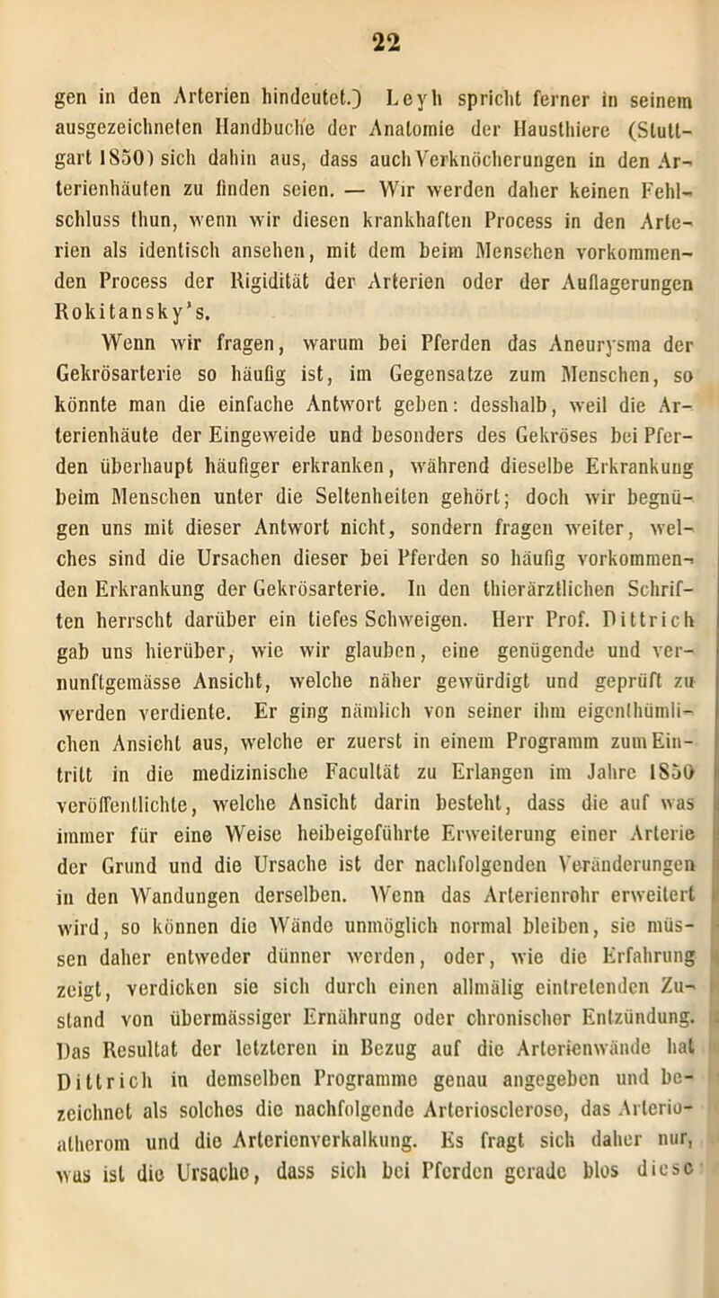 gen in den Arterien hindeutet.;) I- eyli spricht ferner in seinem ausgezeichneten Handbuch'e der Anatomie der Haussiere (Stutt- gart 1850) sich dahin aus, dass auch Verknöcherungen in den Ar- terienhäufen zu linden seien. — Wir werden daher keinen Fehl- schluss thun, wenn wir diesen krankhaften Process in den Arte- rien als identisch ansehen, mit dem beim Menschen vorkommen- den Process der Rigidität der Arterien oder der Auflagerungen Rokitansky’s. Wenn wir fragen, warum bei Pferden das Aneurysma der Gekrösarterie so häufig ist, im Gegensätze zum Menschen, so könnte man die einfache Antwort geben: desshalb, weil die Ar- terienhäute der Eingeweide und besonders des Gekröses bei Pfer- den überhaupt häufiger erkranken, während dieselbe Erkrankung beim Menschen unter die Seltenheiten gehört; doch wir begnü- gen uns mit dieser Antwort nicht, sondern fragen weiter, wel- ches sind die Ursachen dieser bei Pferden so häufig vorkommen- den Erkrankung der Gekrösarterie. In den thierärztlichen Schrif- ten herrscht darüber ein tiefes Schweigen. Herr Prof. Dittricfv gab uns hierüber, wie wir glauben, eine genügende und ver- nunftgemässe Ansicht, welche näher gewürdigt und geprüft zu werden verdiente. Er ging nämlich von seiner ihm eigen!hüinli- clien Ansicht aus, welche er zuerst in einem Programm zum Ein- tritt in die medizinische Facultät zu Erlangen im Jahre 1S50 verölTentlichle, welche Ansicht darin besteht, dass die auf was immer für eine Weise heibeigefiihrte Erweiterung einer Arterie der Grund und die Ursache ist der nachfolgenden Veränderungen in den Wandungen derselben. Wenn das Arterienrohr erweitert wird, so können die Wände unmöglich normal bleiben, sie müs- sen daher entweder dünner werden, oder, wie die Erfahrung zeigt, verdicken sie sich durch einen allmälig eintretenden Zu- i stand von übermässiger Ernährung oder chronischer Entzündung, i Das Resultat der letzteren in Bezug auf die Arterienwände hat Dittrieh in demselben Programme genau angegeben und be- zeichnet als solches die nachfolgende Arterioscleroso, das Arlerio- alherom und die Arterienverkalkung. Es fragt sich daher nur, was ist die Ursacho, dass sich bei Pferden gerade blos diese