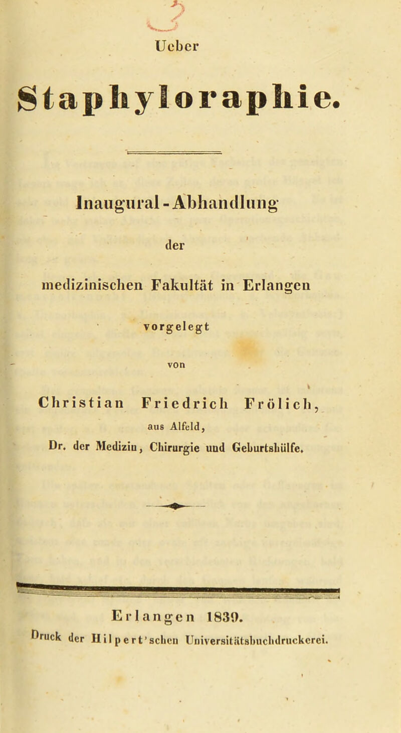 Uebcr Staphyloraphie. lnaugural - Abhandlung der medizinischen Fakultät in Erlangen vorgelegt von % Christian Friedrich Frölich, aus Alfeld, Dr. der Medizin, Chirurgie und Geburtsbülfe, Erlangen 1839. Druck der Hil pert’schon Universitätshuchdruckcrei.