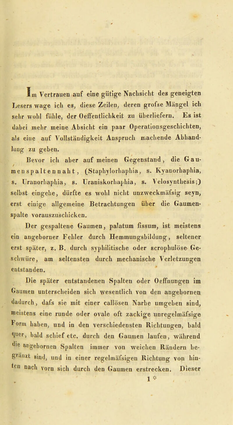 Im Vertrauen auf eine gütige Nachsicht des geneigten Lesers wage ich es, diese Zeilen, deren grofse Mängel ich sehr wohl fühle, der Oeffentlichkeit zu überliefern. Es ist dabei mehr meine Absicht ein paar Operationsgeschichten, als eine auf Vollständigkeit Anspruch machende Abhand- lung zu geben. Bevor ich aber auf meinen Gegenstand, die Gau- meuspaltennaht, (Staphylorhaphia, s. Kyanorhaphia, s. Uranorhaphia, s. Uraniskorhaphia, s. Velosynthesis;) selbst eingehe, dürfte es wohl nicht unzwcckmäfsig seyn, erst einige allgemeine Betrachtungen über die Gaumen- spalte vorauszuschicken. Der gespaltene Gaumen, palatum fissum, ist meistens ein angeborner Fehler durch Hemmungshildung, seltener erst später, z. B. durch syphilitische oder scropbulös& Ge- schwüre, am seltensten durch mechanische Verletzungen entstanden. Die später entstandenen Spalten oder OefTnungen im Gaumen unterscheiden sich wesentlich von den angebornen dadurch, dafs sie mit einer callösen Narbe umgehen sind, meistens eine runde oder ovale oft zackige unregelinäfsige lorni haben, und in den verschiedensten Richtungen, bald (lucr, bald schief etc. durch den Gaumen laufen, während die angebornen Spalten immer von weichen Rändern bc- guuzt sind, und in einer rcgclmäfsigcn Richtung von hiu- Gn nach vorn sich durch den Gaumen erstrecken. Dieser