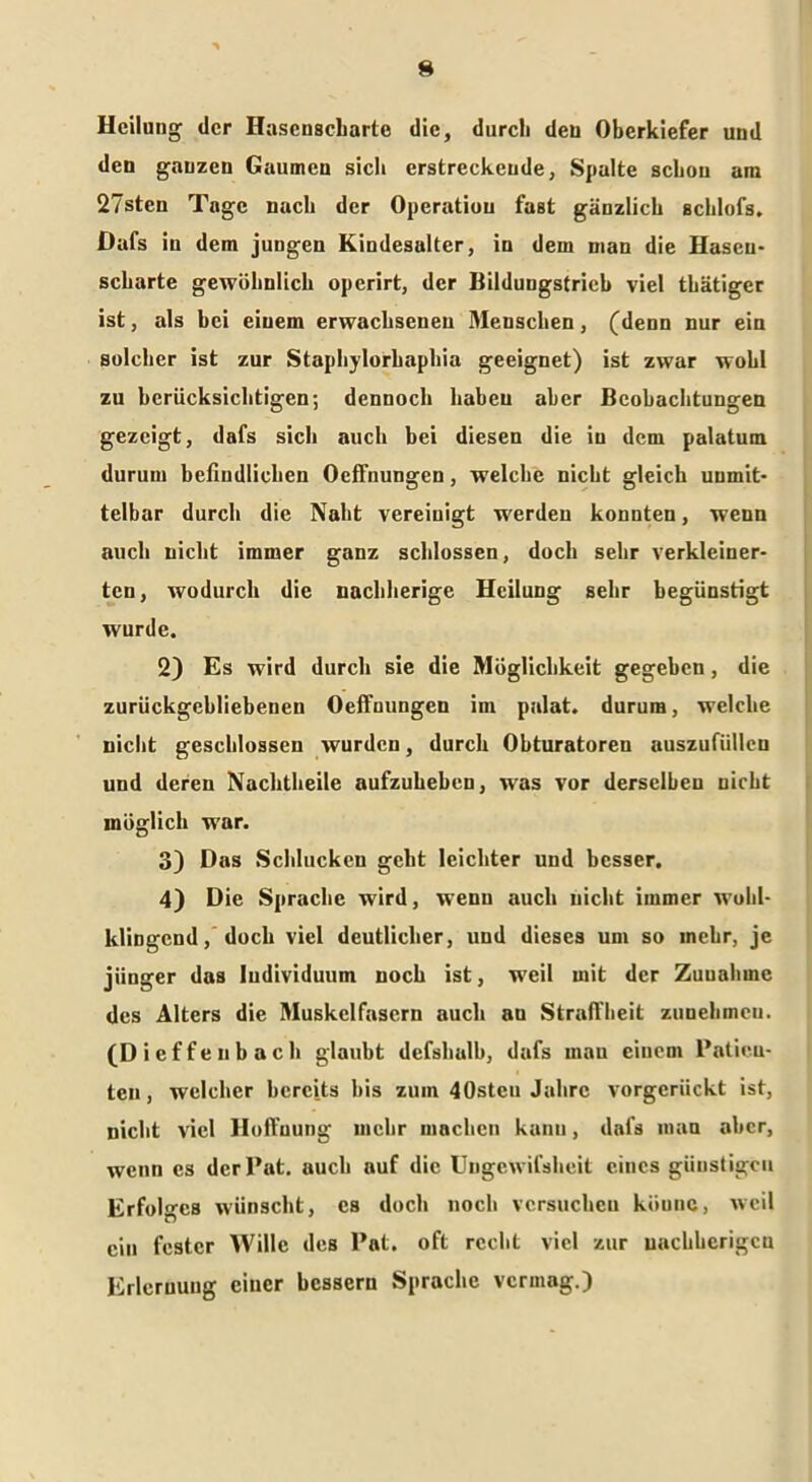 Heilung der Hasenscharte die, durcli den Oberkiefer und den ganzen Gaumen sich erstreckende, Spalte schon am 27stcn Tage nach der Operation fast gänzlich schlofs. Dafs in dem jungen Kindesalter, in dem man die Hasen- scharte gewöhnlich operirt, der Bildungstrich viel thätiger ist, als bei einem erwachsenen Menschen, (denn nur ein solcher ist zur Staphylorhaphia geeignet) ist zwar wohl zu berücksichtigen; dennoch haben aber Beobachtungen gezeigt, dafs sich auch bei diesen die iu dem palatum durum befiudlichen Oeffnungen, welche nicht gleich unmit- telbar durch die Nabt vereinigt werden konnten, wenn auch nicht immer ganz schlossen, doch sehr verkleiner- ten, wodurch die nachherige Heilung sehr begünstigt wurde. 2) Es wird durch sie die Möglichkeit gegeben, die zurückgebliebenen Oeffnungen im palat. durum, welche nicht geschlossen wurden, durch Obturatoren auszufiilleu und deren Nachtheile aufzuhehen, was vor derselben nicht möglich war. 3) Das Schlucken geht leichter und besser, 4) Die Sprache wird, wenn auch nicht immer wohl- klingend, doch viel deutlicher, und dieses um so inehr, je jünger das Individuum noch ist, weil mit der Zuuahine des Alters die Muskelfasern auch au Straffheit zunehmeu. (Di effenbach glaubt defshalb, dafs man einem Patien- ten , welcher bereits bis zum 40stcu Jahre vorgerückt ist, nicht viel Hoffnung mehr machen kann, dafs man aber, wenn cs derPat. auch auf die Ungcwifsheit eines günstigen Erfolges wünscht, cs doch noch versuchen küunc, weil ein fester Wille des Pat. oft recht viel zur uaehherigeu Erlernung einer bessern Sprache vermag.)