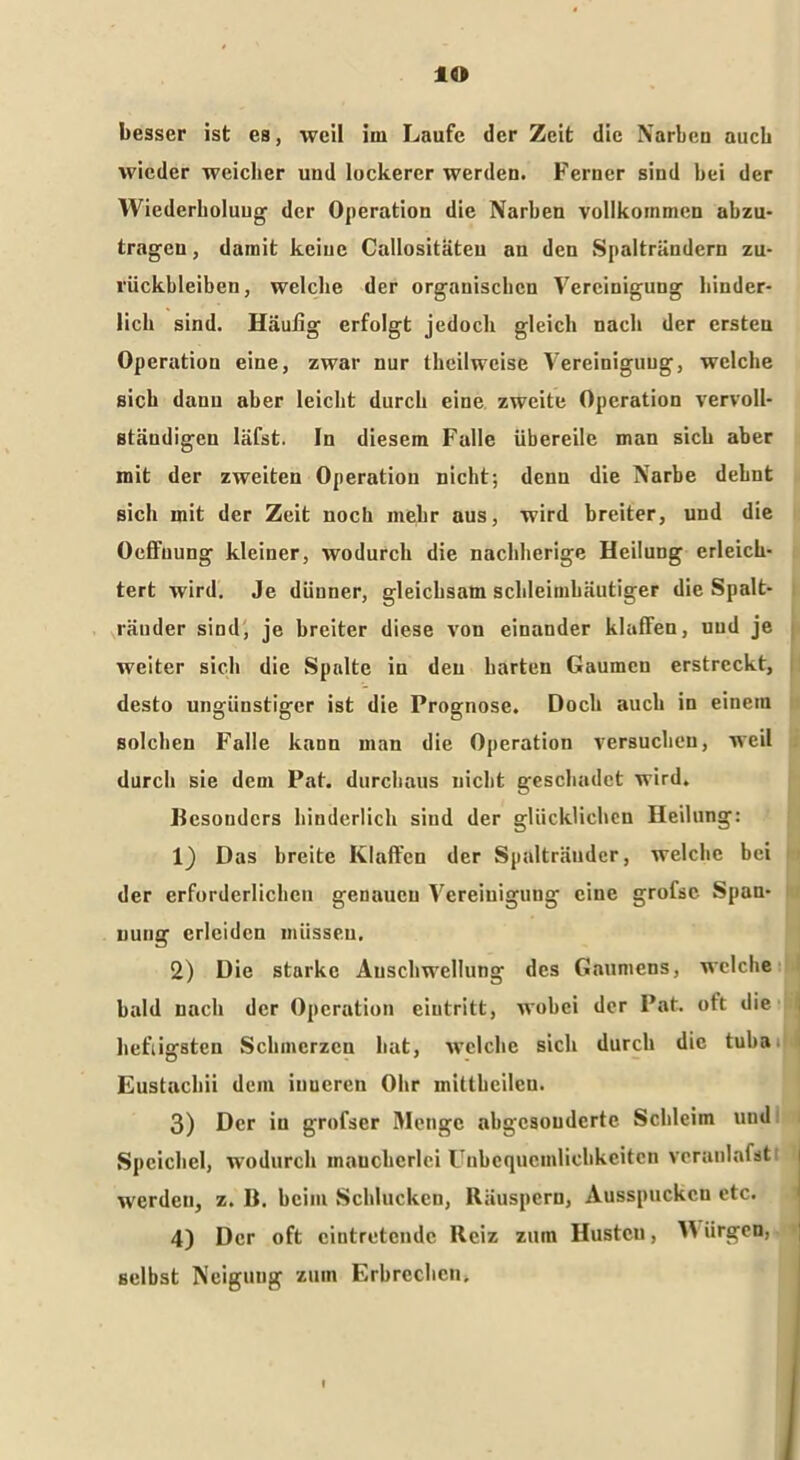 IO besser ist es, weil iin Laufe der Zeit die Narben auch wieder weicher und lockerer werden. Ferner sind bei der Wiederholung der Operation die Narben vollkommen abzu- trageu, damit keine Callositäteu an den Spalträndern Zu- rückbleiben, welche der organischen Vereinigung hinder- lich sind. Häufig erfolgt jedoch gleich nach der ersten Operation eine, zwar nur theilweise Vereinigung, welche ßicl» daun aber leicht durch eine zweite Operation vervoll- ständigen läfst. In diesem Falle übereile man sich aber mit der zweiten Operation nicht; denn die Narbe debnt sich mit der Zeit noch mehr aus, wird breiter, und die Oeffuung kleiner, wodurch die nachherige Heilung erleich- tert wird. Je dünner, gleichsam schleimhäutiger die Spalt- räuder sind, je breiter diese von einander klaffen, und je weiter sich die Spalte in den barten Gaumen erstreckt, desto ungünstiger ist die Prognose. Doch auch in einem solchen Falle kann man die Operation versuchen, weil durch sie dem Pat. durchaus nicht geschadet wird. Besonders hinderlich sind der glücklichen Heilung: 1) Das breite Klaffen der Spalträndcr, welche bei der erforderlichen genauen Vereinigung eine grofsc Span- nung erleiden müssen. 2) Die starke Anschwellung des Gaumens, welche bald nach der Operation eiutritt, wobei der Pat. oft die heftigsten Schmerzen bat, welche sich durch die tuba Eustachii dem inneren Ohr mittbeilen. 3) Der in grofser Menge abgesonderte Schleim und Speichel, wodurch mancherlei Unbequemlichkeiten vcranlafst werden, z. B. beim Schlucken, Räuspern, Ausspucken etc. 4) Der oft cintretcndc Reiz zum Hustcu, Würgen, selbst Neigung zum Erbrechen.