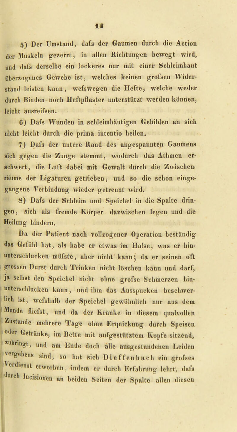 ta 5) Der Umstand, dufs der Gaumen durch die Action der Muskeln gezerrt, in allen Richtungen bewegt wird, und dafs derselbe ein lockeres nur mit einer Schleimhaut überzogenes Gewebe ist, welches keinen grofsen Wider- stand leisteu kann, wefswegen die Hefte, welche weder durch Binden noch Heftpflaster unterstützt werden können, leicht ausreifsen. 6) Dafs Wunden in schleimhäutigen Gebilden an sich nicht leicht durch die prima intentio heilen, 7) Dafs der untere Rand des angespannten Gaumens sich gegen die Zunge stemmt, wodurch das Athmen er- schwert, die Luft dabei mit Gewalt durch die Zwischen- räume der Ligaturen getrieben, und so die schon einge- gangene Verbindung wieder getrennt wird. 8) Dafs der Schleim und Speichel in die Spalte drin- gen , sich als fremde Körper dazwischen legeu und die Heilung hindern. Da der Patient nach vollzogener Operation beständig das Gefühl hat, als habe er etwas im Halse, was er hin- unterschluckeu müfste, aber nicht kann} da er seinen oft grossen Durst durch Trinken nicht löschen kann und darf, ja selbst den Speichel nicht ohne grofse Schmerzen hiu- unterschlucken kann, und ihm das Ausspuckeu beschwer- lich ist, wefshalb der Speichel gewöhnlich nur aus dein Munde fliefst, und da der Kranke in diesem qualvollen Zustande mehrere Tage ohne Erquickung durch Speisen 0 cr Getränke, im Bette mit aufgestütztem Kopfe sitzend, zubringt, und am Ende doch alle ausgestnudenen Leiden 'crgcbeus sind, so hat Bich Die ffen hach ein grofscs erdienst erworben, -indem cr durch Erfahrung lehrt, dafs 'lurch lucisionen au beiden Seiten der Spalte allen diesen