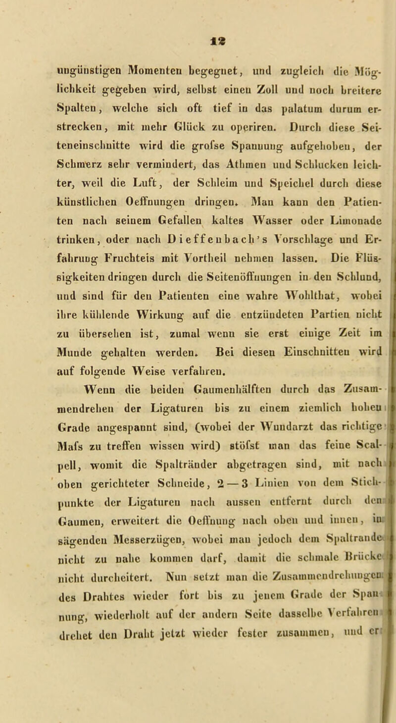 I* ungünstigen Momenten begegnet, und zugleich die Mög- lichkeit gegeben wird, seihst einen Zoll und noch breitere Spalten, welche sich oft tief in das pulatum durum er- strecken, mit mehr Glück zu oppriren. Durch diese Sei- tcneinschuitte wird die grol'se Spanuuug aufgehoben, der Schmerz sehr vermindert, das Atlimen uud Schlucken leich- ter, weil die Luft, der Schleim uud Speichel durch diese künstlichen Oeffnungen dringen. Man kann den Patien- ten nach seinem Gefallen kaltes Wasser oder Limonade trinken, oder nach Dieffeubach’s A'orsclilage und Er- fahrung Fruchteis mit Vortheil nckmeu lassen. Die Flüs- sigkeiten dringen durch die Seitenöffuuugen in den Schlund, und sind für den Patieuten eine wahre Wohlthat, wobei ihre kühlende Wirkung auf die entzündeten Partien nicht zu übersehen ist, zumal wenn sie erst einige Zeit im i Munde gehalten werden. Bei diesen Einschnitten wird auf folgende Weise verfahren. Wenn die beiden Gaumenhälften durch das Zusam- k niendreheu der Ligaturen bis zu einem ziemlich koheu Grade angespannt sind, (wobei der Wuudarzt das richtige ; Mafs zu treffen wissen wird) stufst man das feine Seal- j pell, womit die Spaltränder abgetragen sind, mit nach fi oben gerichteter Schneide ,2 — 3 Linien von dem Stich- 1 punkte der Ligaturen nach aussen entfernt durch den » Gaumen, erweitert die Oeffuung nach oben uud innen, iu I sägenden Mcsserziigcn, wobei man jedoch dem Spaltrande i nicht zu nahe kommen darf, damit die schmale Brücke ? nicht durcheitert. Nun setzt man die Zusammendrehungen: des Drahtes wieder fort bis zu jenem Grade der Span nung, wiederholt auf der andern Seite dasselbe > erfahren drehet den Draht jetzt wieder fester zusammen, uud er I