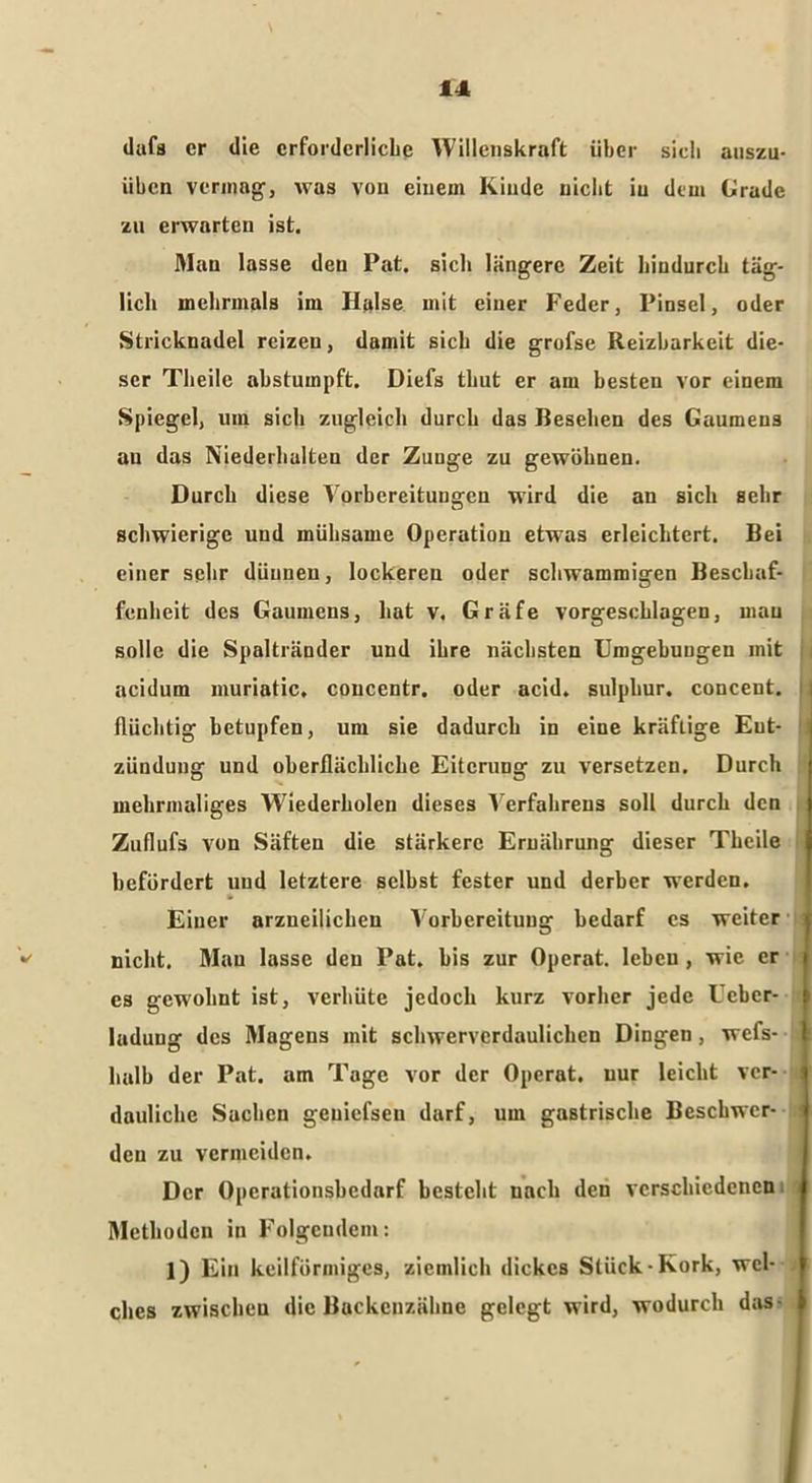 dafs er die erforderliche Willenskraft über sieb auszu- üben vermag, was von einem Kinde nicht iu dem Grade zu erwarten ist. Mau lasse den Pat. sich längere Zeit hindurch täg- lich mehrmals im Halse mit einer Feder, Pinsel, oder Stricknadel reizen, damit sich die grofse Reizbarkeit die- ser Theile abstumpft. Diefs thut er am besten vor einem Spiegel, um sich zugleich durch das Besehen des Gaumens au das Niederhalten der Zunge zu gewöhnen. Durch diese Vorbereitungen wird die an sich sehr schwierige und mühsame Operation etwas erleichtert. Bei einer sehr dünnen, lockeren oder schwammigen Beschaf- fenheit des Gaumens, hat v. Gräfe vorgeschlagen, mau solle die Spaltränder und ihre nächsten Umgebungen mit i acidum muriatic, concentr. oder acid. sulphur. concent. I flüchtig betupfen, um sie dadurch in eine kräftige Ent- zündung und oberflächliche Eiterung zu versetzen. Durch mehrmaliges Wiederholen dieses Verfahrens soll durch den Zuflufs von Säften die stärkere Ernährung dieser Theile befördert und letztere selbst fester und derber werden. Einer arzneilichen Vorbereitung bedarf cs weiter nicht. Man lasse den Pat. bis zur Operat. leben , wie er es gewohnt ist, verhüte jedoch kurz vorher jede Ucbcr- ladung des Magens mit schwerverdaulichen Dingen, wefs- halb der Pat. am Tage vor der Operat. uur leicht ver- dauliche Sachen geuiefsen darf, um gastrische Beschwer- den zu vermeiden. Der Operationsbedarf besteht nach den verschiedenen Methoden in Folgendem: 1) Ein keilförmiges, ziemlich dickes Stück-Kork, wcl- t ches zwischen die Backenzähne gelegt wird, wodurch das- j