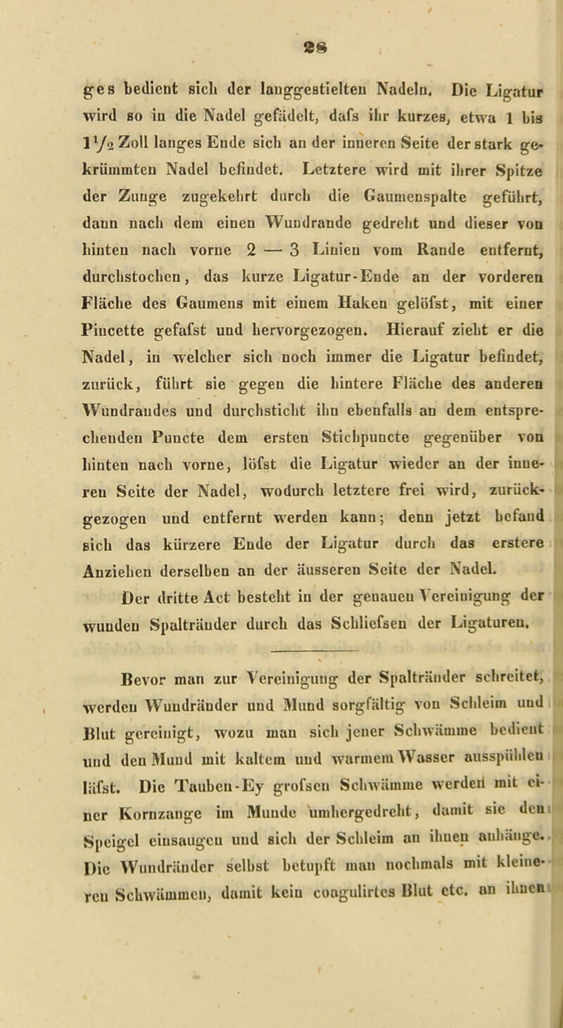 2$ ges bedient sieb der lauggestielteu Nadeln. Die Ligatur wird so in die Nadel gefädelt, dafs ihr kurzes, etwa 1 bis l1/« Zoll langes Ende sich au der inneren Seite der stark ge- krümmten Nadel befindet. Letztere wird mit ihrer Spitze der Zunge zugekehrt durch die Gaumenspalte geführt, daun nach dem einen Wundrande gedreht und dieser von hinten nach vorne 2 — 3 Linien vom Rande entfernt, durchstochen, das kurze Ligatur-Ende an der vorderen Fläche des Gaumens mit einem Haken gelöfst, mit einer Piucette gefafst und hervorgezogen. Hierauf zieht er die Nadel, in welcher sich noch immer die Ligatur befindet, zurück, führt sie gegen die hintere Fläche des anderen Wundraudes und durchsticht ihn ebenfalls au dem entspre- chenden Puncte dem ersten Stichpuncte gegenüber von hinten nach vorne, löfst die Ligatur wieder an der inue- reu Seite der Nadel, wodurch letztere frei wird, zurück- gezogen und entfernt werden kann; denn jetzt befand sich das kürzere Ende der Ligatur durch das erstere Anziehen derselben an der äusseren Seite der Nadel. Der dritte Act besteht in der genauen Vereinigung der wunden Spalträuder durch das Schliefseu der Ligatureu. Bevor man zur Vereinigung der Spaltränder schreitet, werden Wuudräuder und Mund sorgfältig von Schleim und Blut gereinigt, wrozu mau sich jener Schwämme bedient und den Mund mit kaltem und warmem Wasser ausspiihleu Iäfst. Die Tauben-Ey grofsen Schwämme werdeit mit ei- ner Kornzange im Munde umhergedreht, damit sic den Speigcl cinsaugcu uud sich der Schleim an ihueu auhäuge. Die Wundränder selbst betupft man nochmals mit kleine- ren Schwämmen, damit kein coagulirtcs Blut etc. an ihnen